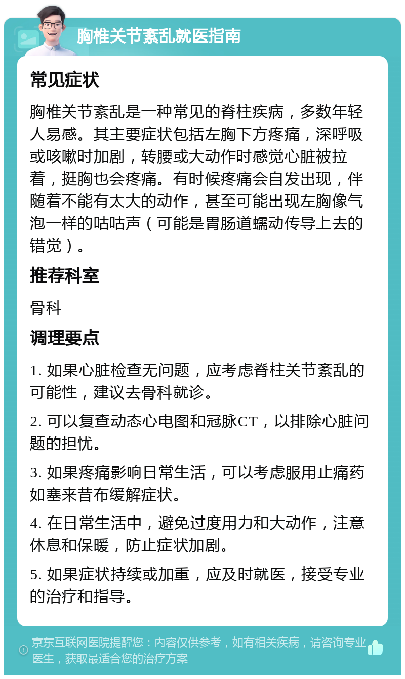 胸椎关节紊乱就医指南 常见症状 胸椎关节紊乱是一种常见的脊柱疾病，多数年轻人易感。其主要症状包括左胸下方疼痛，深呼吸或咳嗽时加剧，转腰或大动作时感觉心脏被拉着，挺胸也会疼痛。有时候疼痛会自发出现，伴随着不能有太大的动作，甚至可能出现左胸像气泡一样的咕咕声（可能是胃肠道蠕动传导上去的错觉）。 推荐科室 骨科 调理要点 1. 如果心脏检查无问题，应考虑脊柱关节紊乱的可能性，建议去骨科就诊。 2. 可以复查动态心电图和冠脉CT，以排除心脏问题的担忧。 3. 如果疼痛影响日常生活，可以考虑服用止痛药如塞来昔布缓解症状。 4. 在日常生活中，避免过度用力和大动作，注意休息和保暖，防止症状加剧。 5. 如果症状持续或加重，应及时就医，接受专业的治疗和指导。