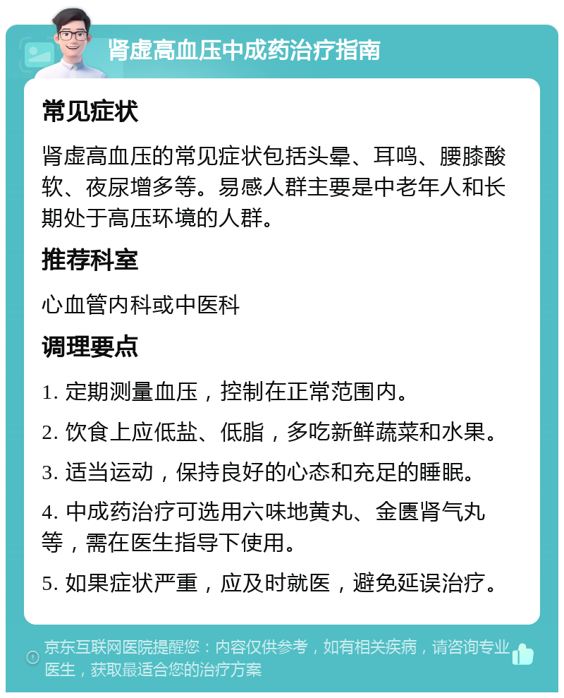 肾虚高血压中成药治疗指南 常见症状 肾虚高血压的常见症状包括头晕、耳鸣、腰膝酸软、夜尿增多等。易感人群主要是中老年人和长期处于高压环境的人群。 推荐科室 心血管内科或中医科 调理要点 1. 定期测量血压，控制在正常范围内。 2. 饮食上应低盐、低脂，多吃新鲜蔬菜和水果。 3. 适当运动，保持良好的心态和充足的睡眠。 4. 中成药治疗可选用六味地黄丸、金匮肾气丸等，需在医生指导下使用。 5. 如果症状严重，应及时就医，避免延误治疗。