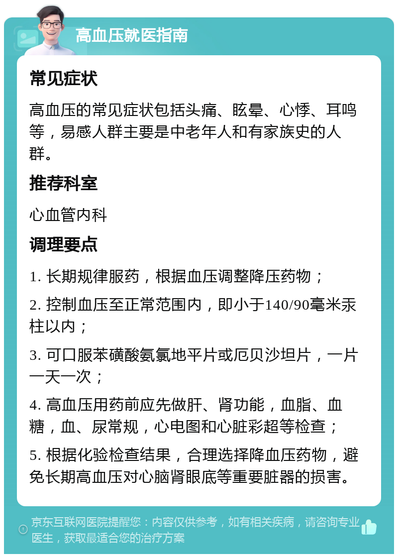 高血压就医指南 常见症状 高血压的常见症状包括头痛、眩晕、心悸、耳鸣等，易感人群主要是中老年人和有家族史的人群。 推荐科室 心血管内科 调理要点 1. 长期规律服药，根据血压调整降压药物； 2. 控制血压至正常范围内，即小于140/90毫米汞柱以内； 3. 可口服苯磺酸氨氯地平片或厄贝沙坦片，一片一天一次； 4. 高血压用药前应先做肝、肾功能，血脂、血糖，血、尿常规，心电图和心脏彩超等检查； 5. 根据化验检查结果，合理选择降血压药物，避免长期高血压对心脑肾眼底等重要脏器的损害。