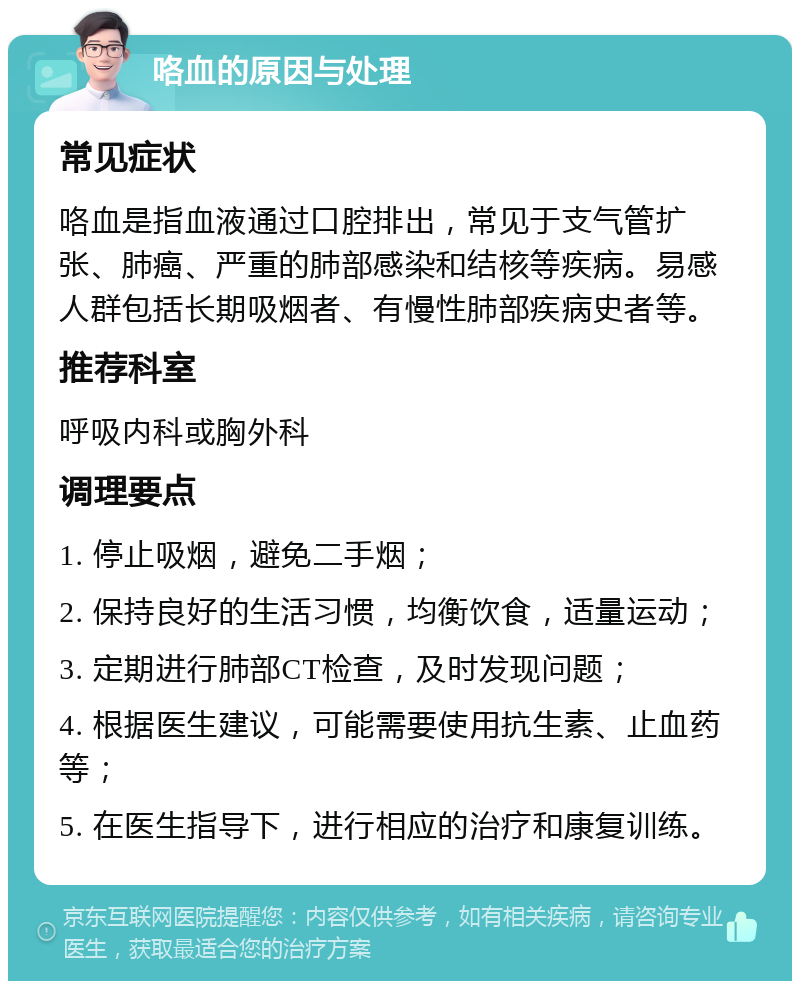 咯血的原因与处理 常见症状 咯血是指血液通过口腔排出，常见于支气管扩张、肺癌、严重的肺部感染和结核等疾病。易感人群包括长期吸烟者、有慢性肺部疾病史者等。 推荐科室 呼吸内科或胸外科 调理要点 1. 停止吸烟，避免二手烟； 2. 保持良好的生活习惯，均衡饮食，适量运动； 3. 定期进行肺部CT检查，及时发现问题； 4. 根据医生建议，可能需要使用抗生素、止血药等； 5. 在医生指导下，进行相应的治疗和康复训练。