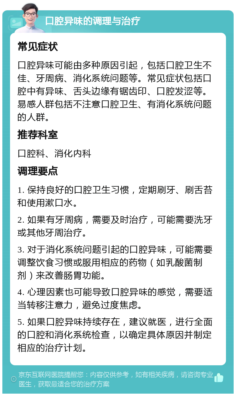 口腔异味的调理与治疗 常见症状 口腔异味可能由多种原因引起，包括口腔卫生不佳、牙周病、消化系统问题等。常见症状包括口腔中有异味、舌头边缘有锯齿印、口腔发涩等。易感人群包括不注意口腔卫生、有消化系统问题的人群。 推荐科室 口腔科、消化内科 调理要点 1. 保持良好的口腔卫生习惯，定期刷牙、刷舌苔和使用漱口水。 2. 如果有牙周病，需要及时治疗，可能需要洗牙或其他牙周治疗。 3. 对于消化系统问题引起的口腔异味，可能需要调整饮食习惯或服用相应的药物（如乳酸菌制剂）来改善肠胃功能。 4. 心理因素也可能导致口腔异味的感觉，需要适当转移注意力，避免过度焦虑。 5. 如果口腔异味持续存在，建议就医，进行全面的口腔和消化系统检查，以确定具体原因并制定相应的治疗计划。