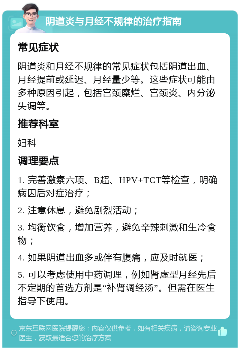 阴道炎与月经不规律的治疗指南 常见症状 阴道炎和月经不规律的常见症状包括阴道出血、月经提前或延迟、月经量少等。这些症状可能由多种原因引起，包括宫颈糜烂、宫颈炎、内分泌失调等。 推荐科室 妇科 调理要点 1. 完善激素六项、B超、HPV+TCT等检查，明确病因后对症治疗； 2. 注意休息，避免剧烈活动； 3. 均衡饮食，增加营养，避免辛辣刺激和生冷食物； 4. 如果阴道出血多或伴有腹痛，应及时就医； 5. 可以考虑使用中药调理，例如肾虚型月经先后不定期的首选方剂是“补肾调经汤”。但需在医生指导下使用。