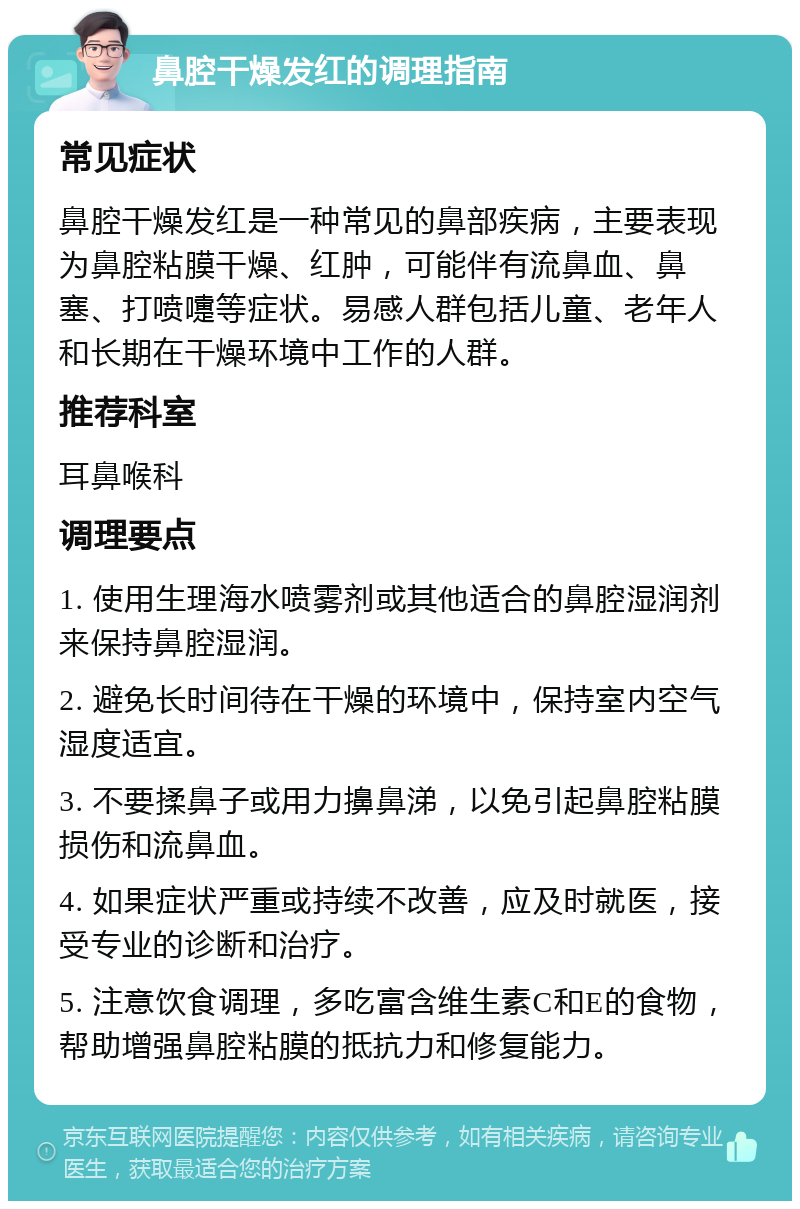 鼻腔干燥发红的调理指南 常见症状 鼻腔干燥发红是一种常见的鼻部疾病，主要表现为鼻腔粘膜干燥、红肿，可能伴有流鼻血、鼻塞、打喷嚏等症状。易感人群包括儿童、老年人和长期在干燥环境中工作的人群。 推荐科室 耳鼻喉科 调理要点 1. 使用生理海水喷雾剂或其他适合的鼻腔湿润剂来保持鼻腔湿润。 2. 避免长时间待在干燥的环境中，保持室内空气湿度适宜。 3. 不要揉鼻子或用力擤鼻涕，以免引起鼻腔粘膜损伤和流鼻血。 4. 如果症状严重或持续不改善，应及时就医，接受专业的诊断和治疗。 5. 注意饮食调理，多吃富含维生素C和E的食物，帮助增强鼻腔粘膜的抵抗力和修复能力。