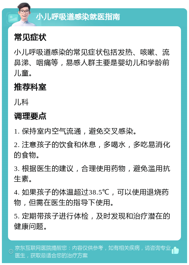 小儿呼吸道感染就医指南 常见症状 小儿呼吸道感染的常见症状包括发热、咳嗽、流鼻涕、咽痛等，易感人群主要是婴幼儿和学龄前儿童。 推荐科室 儿科 调理要点 1. 保持室内空气流通，避免交叉感染。 2. 注意孩子的饮食和休息，多喝水，多吃易消化的食物。 3. 根据医生的建议，合理使用药物，避免滥用抗生素。 4. 如果孩子的体温超过38.5℃，可以使用退烧药物，但需在医生的指导下使用。 5. 定期带孩子进行体检，及时发现和治疗潜在的健康问题。