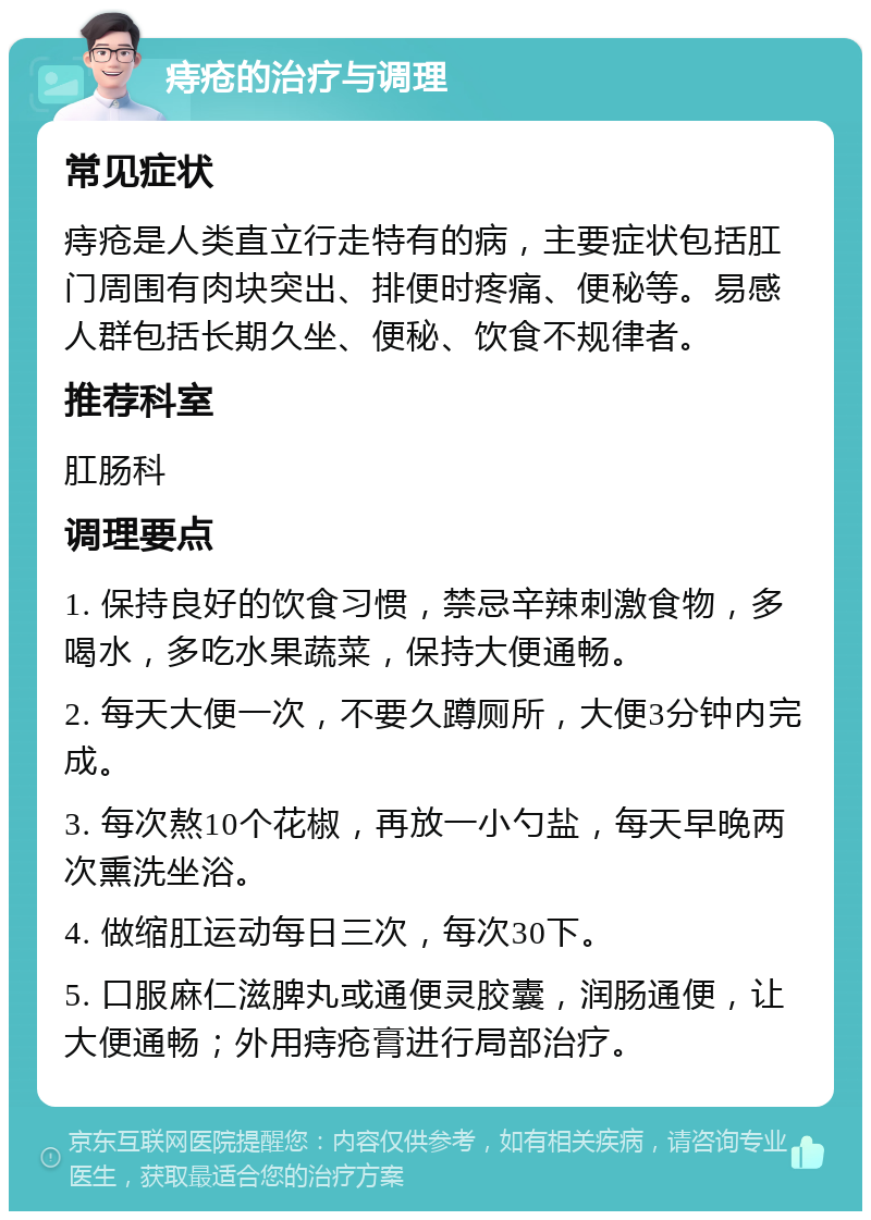 痔疮的治疗与调理 常见症状 痔疮是人类直立行走特有的病，主要症状包括肛门周围有肉块突出、排便时疼痛、便秘等。易感人群包括长期久坐、便秘、饮食不规律者。 推荐科室 肛肠科 调理要点 1. 保持良好的饮食习惯，禁忌辛辣刺激食物，多喝水，多吃水果蔬菜，保持大便通畅。 2. 每天大便一次，不要久蹲厕所，大便3分钟内完成。 3. 每次熬10个花椒，再放一小勺盐，每天早晚两次熏洗坐浴。 4. 做缩肛运动每日三次，每次30下。 5. 口服麻仁滋脾丸或通便灵胶囊，润肠通便，让大便通畅；外用痔疮膏进行局部治疗。