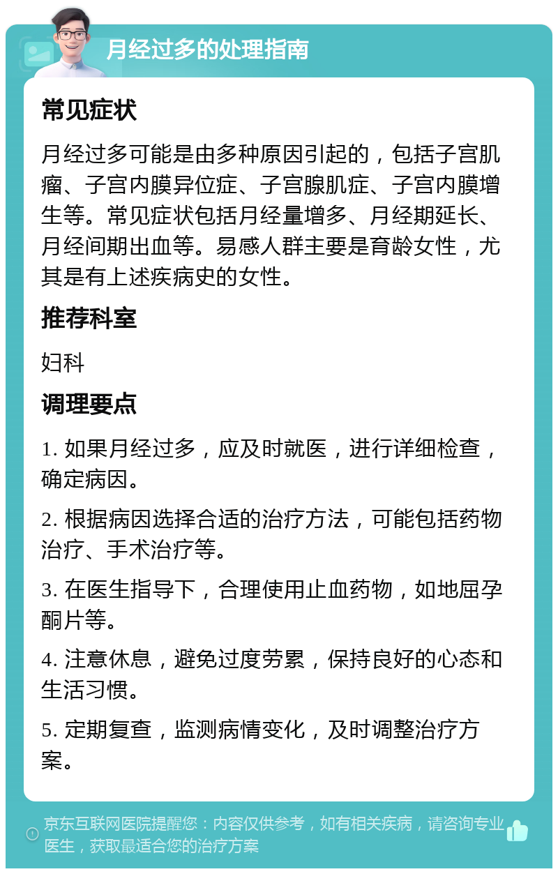 月经过多的处理指南 常见症状 月经过多可能是由多种原因引起的，包括子宫肌瘤、子宫内膜异位症、子宫腺肌症、子宫内膜增生等。常见症状包括月经量增多、月经期延长、月经间期出血等。易感人群主要是育龄女性，尤其是有上述疾病史的女性。 推荐科室 妇科 调理要点 1. 如果月经过多，应及时就医，进行详细检查，确定病因。 2. 根据病因选择合适的治疗方法，可能包括药物治疗、手术治疗等。 3. 在医生指导下，合理使用止血药物，如地屈孕酮片等。 4. 注意休息，避免过度劳累，保持良好的心态和生活习惯。 5. 定期复查，监测病情变化，及时调整治疗方案。