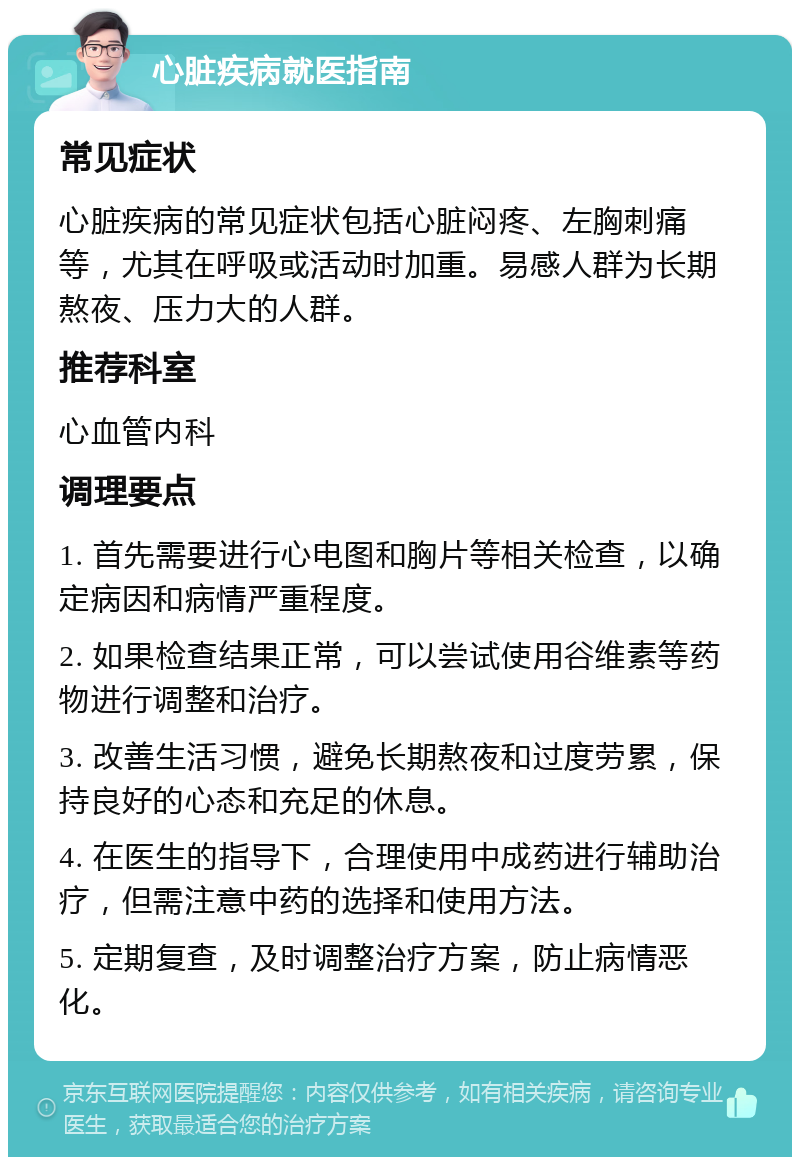 心脏疾病就医指南 常见症状 心脏疾病的常见症状包括心脏闷疼、左胸刺痛等，尤其在呼吸或活动时加重。易感人群为长期熬夜、压力大的人群。 推荐科室 心血管内科 调理要点 1. 首先需要进行心电图和胸片等相关检查，以确定病因和病情严重程度。 2. 如果检查结果正常，可以尝试使用谷维素等药物进行调整和治疗。 3. 改善生活习惯，避免长期熬夜和过度劳累，保持良好的心态和充足的休息。 4. 在医生的指导下，合理使用中成药进行辅助治疗，但需注意中药的选择和使用方法。 5. 定期复查，及时调整治疗方案，防止病情恶化。