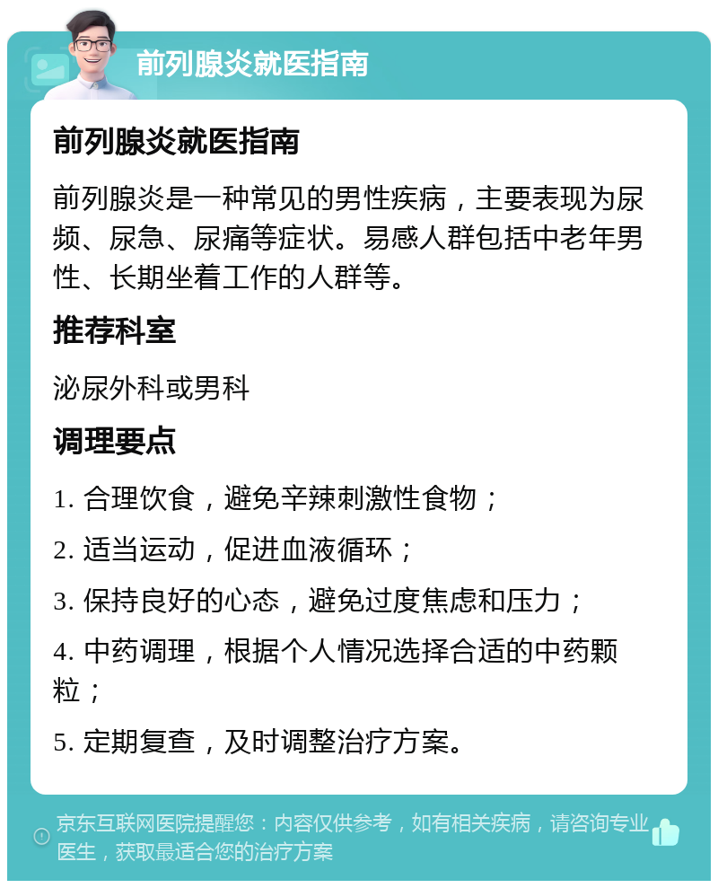 前列腺炎就医指南 前列腺炎就医指南 前列腺炎是一种常见的男性疾病，主要表现为尿频、尿急、尿痛等症状。易感人群包括中老年男性、长期坐着工作的人群等。 推荐科室 泌尿外科或男科 调理要点 1. 合理饮食，避免辛辣刺激性食物； 2. 适当运动，促进血液循环； 3. 保持良好的心态，避免过度焦虑和压力； 4. 中药调理，根据个人情况选择合适的中药颗粒； 5. 定期复查，及时调整治疗方案。