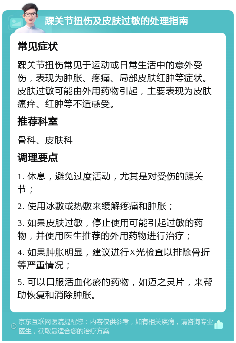 踝关节扭伤及皮肤过敏的处理指南 常见症状 踝关节扭伤常见于运动或日常生活中的意外受伤，表现为肿胀、疼痛、局部皮肤红肿等症状。皮肤过敏可能由外用药物引起，主要表现为皮肤瘙痒、红肿等不适感受。 推荐科室 骨科、皮肤科 调理要点 1. 休息，避免过度活动，尤其是对受伤的踝关节； 2. 使用冰敷或热敷来缓解疼痛和肿胀； 3. 如果皮肤过敏，停止使用可能引起过敏的药物，并使用医生推荐的外用药物进行治疗； 4. 如果肿胀明显，建议进行X光检查以排除骨折等严重情况； 5. 可以口服活血化瘀的药物，如迈之灵片，来帮助恢复和消除肿胀。