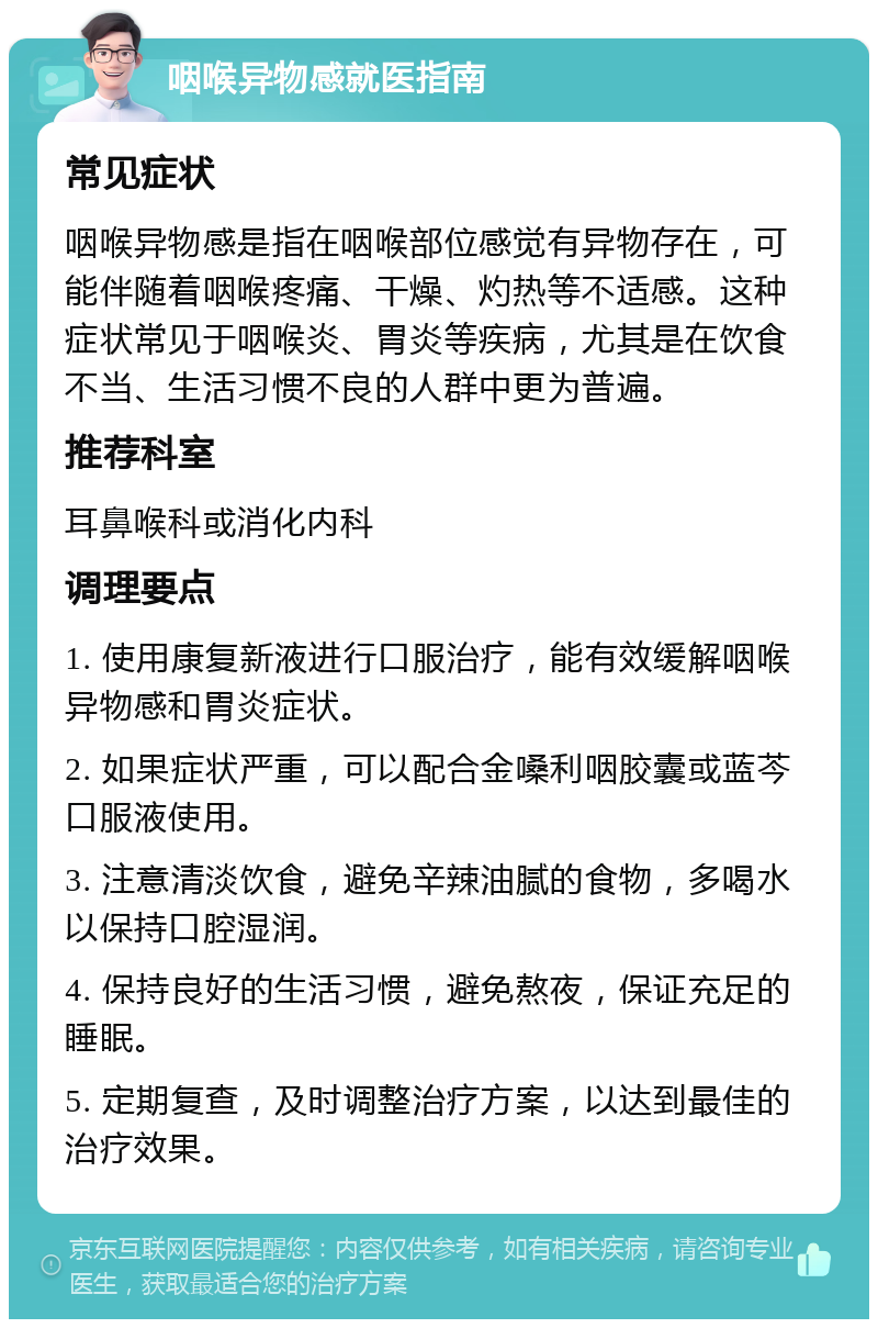 咽喉异物感就医指南 常见症状 咽喉异物感是指在咽喉部位感觉有异物存在，可能伴随着咽喉疼痛、干燥、灼热等不适感。这种症状常见于咽喉炎、胃炎等疾病，尤其是在饮食不当、生活习惯不良的人群中更为普遍。 推荐科室 耳鼻喉科或消化内科 调理要点 1. 使用康复新液进行口服治疗，能有效缓解咽喉异物感和胃炎症状。 2. 如果症状严重，可以配合金嗓利咽胶囊或蓝芩口服液使用。 3. 注意清淡饮食，避免辛辣油腻的食物，多喝水以保持口腔湿润。 4. 保持良好的生活习惯，避免熬夜，保证充足的睡眠。 5. 定期复查，及时调整治疗方案，以达到最佳的治疗效果。