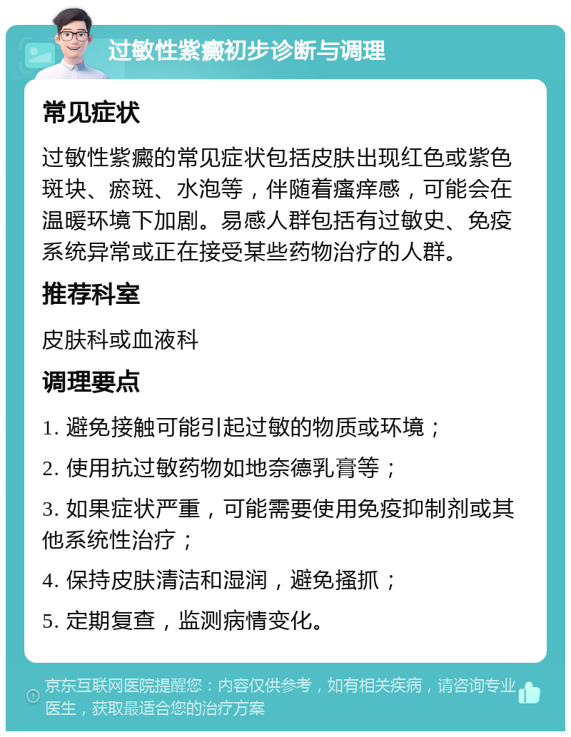 过敏性紫癜初步诊断与调理 常见症状 过敏性紫癜的常见症状包括皮肤出现红色或紫色斑块、瘀斑、水泡等，伴随着瘙痒感，可能会在温暖环境下加剧。易感人群包括有过敏史、免疫系统异常或正在接受某些药物治疗的人群。 推荐科室 皮肤科或血液科 调理要点 1. 避免接触可能引起过敏的物质或环境； 2. 使用抗过敏药物如地奈德乳膏等； 3. 如果症状严重，可能需要使用免疫抑制剂或其他系统性治疗； 4. 保持皮肤清洁和湿润，避免搔抓； 5. 定期复查，监测病情变化。