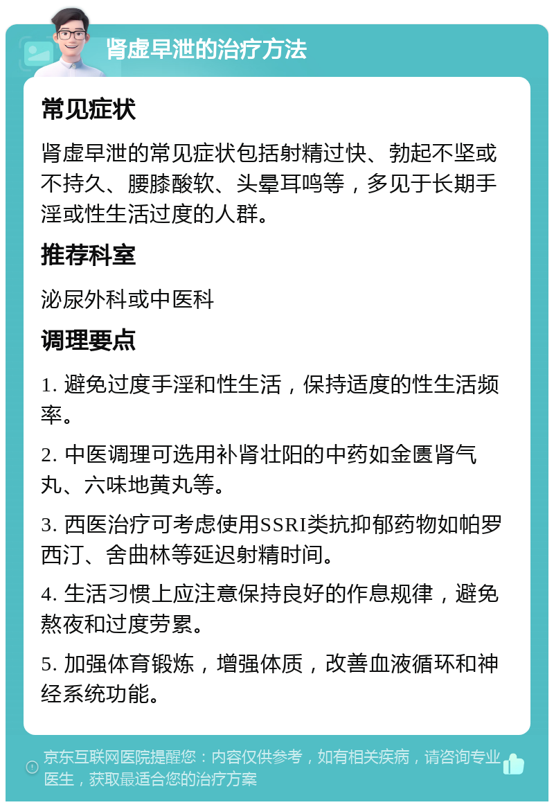 肾虚早泄的治疗方法 常见症状 肾虚早泄的常见症状包括射精过快、勃起不坚或不持久、腰膝酸软、头晕耳鸣等，多见于长期手淫或性生活过度的人群。 推荐科室 泌尿外科或中医科 调理要点 1. 避免过度手淫和性生活，保持适度的性生活频率。 2. 中医调理可选用补肾壮阳的中药如金匮肾气丸、六味地黄丸等。 3. 西医治疗可考虑使用SSRI类抗抑郁药物如帕罗西汀、舍曲林等延迟射精时间。 4. 生活习惯上应注意保持良好的作息规律，避免熬夜和过度劳累。 5. 加强体育锻炼，增强体质，改善血液循环和神经系统功能。