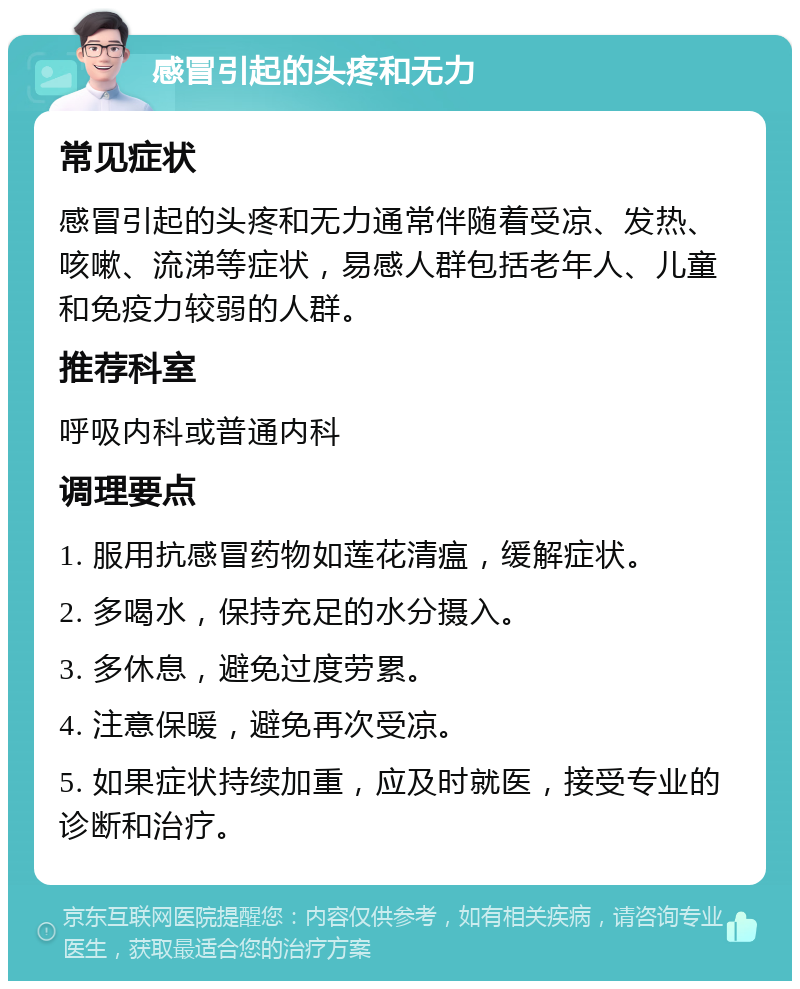 感冒引起的头疼和无力 常见症状 感冒引起的头疼和无力通常伴随着受凉、发热、咳嗽、流涕等症状，易感人群包括老年人、儿童和免疫力较弱的人群。 推荐科室 呼吸内科或普通内科 调理要点 1. 服用抗感冒药物如莲花清瘟，缓解症状。 2. 多喝水，保持充足的水分摄入。 3. 多休息，避免过度劳累。 4. 注意保暖，避免再次受凉。 5. 如果症状持续加重，应及时就医，接受专业的诊断和治疗。