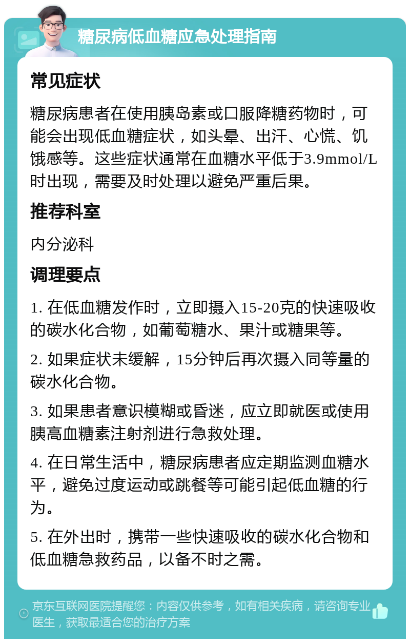 糖尿病低血糖应急处理指南 常见症状 糖尿病患者在使用胰岛素或口服降糖药物时，可能会出现低血糖症状，如头晕、出汗、心慌、饥饿感等。这些症状通常在血糖水平低于3.9mmol/L时出现，需要及时处理以避免严重后果。 推荐科室 内分泌科 调理要点 1. 在低血糖发作时，立即摄入15-20克的快速吸收的碳水化合物，如葡萄糖水、果汁或糖果等。 2. 如果症状未缓解，15分钟后再次摄入同等量的碳水化合物。 3. 如果患者意识模糊或昏迷，应立即就医或使用胰高血糖素注射剂进行急救处理。 4. 在日常生活中，糖尿病患者应定期监测血糖水平，避免过度运动或跳餐等可能引起低血糖的行为。 5. 在外出时，携带一些快速吸收的碳水化合物和低血糖急救药品，以备不时之需。