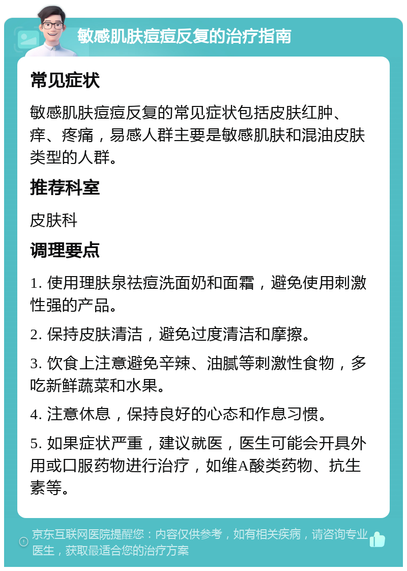 敏感肌肤痘痘反复的治疗指南 常见症状 敏感肌肤痘痘反复的常见症状包括皮肤红肿、痒、疼痛，易感人群主要是敏感肌肤和混油皮肤类型的人群。 推荐科室 皮肤科 调理要点 1. 使用理肤泉祛痘洗面奶和面霜，避免使用刺激性强的产品。 2. 保持皮肤清洁，避免过度清洁和摩擦。 3. 饮食上注意避免辛辣、油腻等刺激性食物，多吃新鲜蔬菜和水果。 4. 注意休息，保持良好的心态和作息习惯。 5. 如果症状严重，建议就医，医生可能会开具外用或口服药物进行治疗，如维A酸类药物、抗生素等。