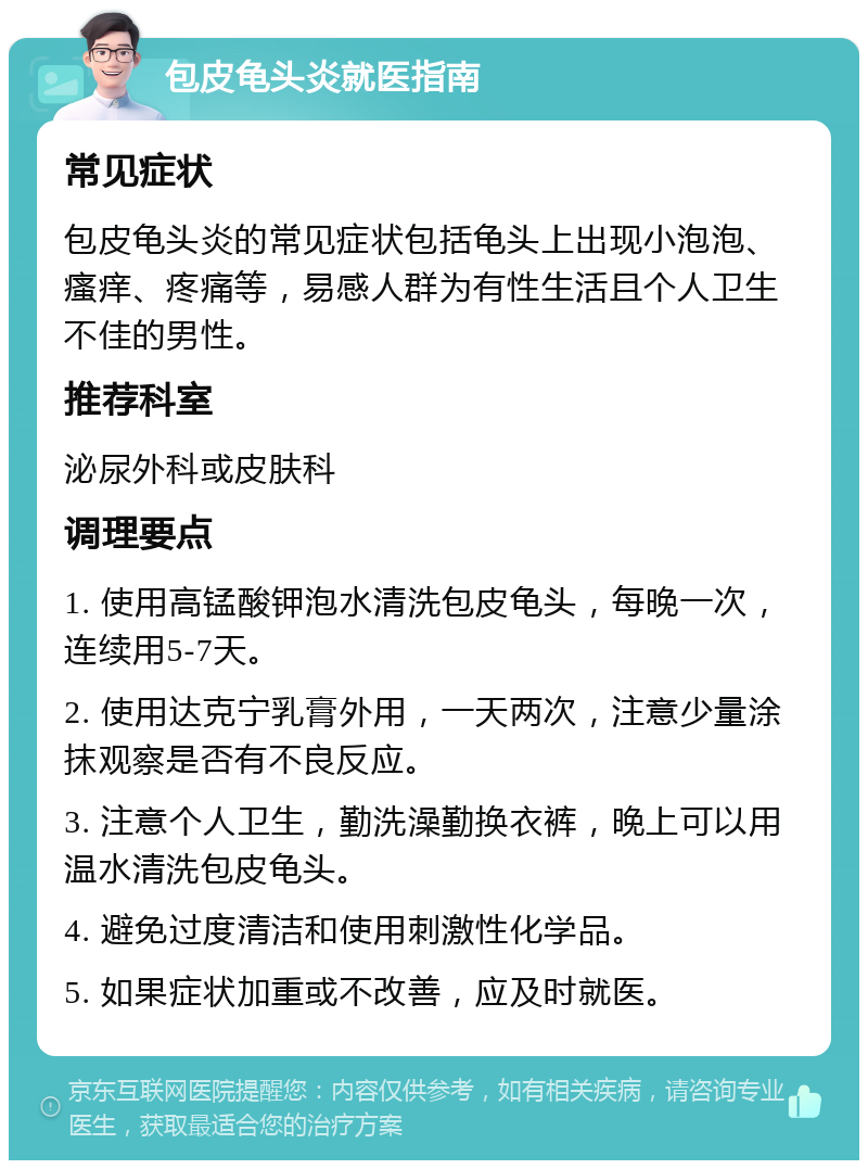 包皮龟头炎就医指南 常见症状 包皮龟头炎的常见症状包括龟头上出现小泡泡、瘙痒、疼痛等，易感人群为有性生活且个人卫生不佳的男性。 推荐科室 泌尿外科或皮肤科 调理要点 1. 使用高锰酸钾泡水清洗包皮龟头，每晚一次，连续用5-7天。 2. 使用达克宁乳膏外用，一天两次，注意少量涂抹观察是否有不良反应。 3. 注意个人卫生，勤洗澡勤换衣裤，晚上可以用温水清洗包皮龟头。 4. 避免过度清洁和使用刺激性化学品。 5. 如果症状加重或不改善，应及时就医。