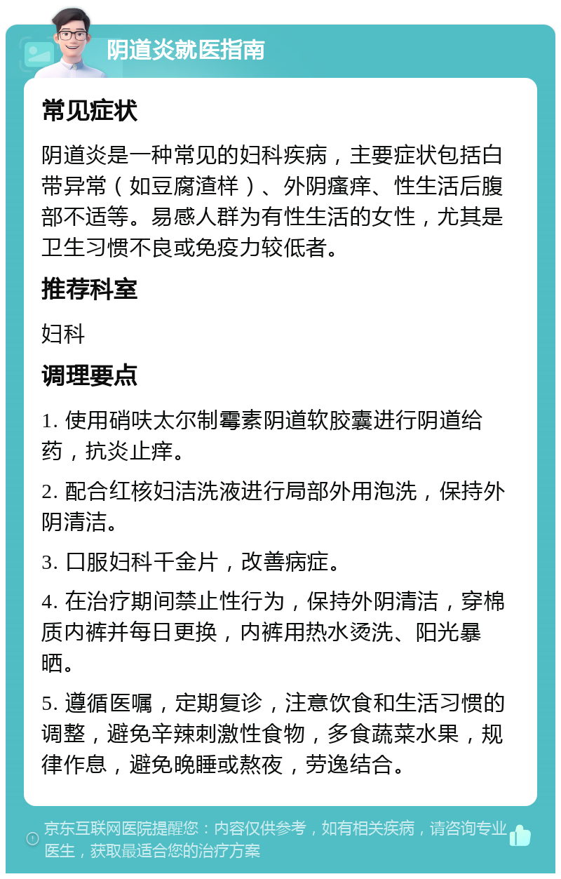 阴道炎就医指南 常见症状 阴道炎是一种常见的妇科疾病，主要症状包括白带异常（如豆腐渣样）、外阴瘙痒、性生活后腹部不适等。易感人群为有性生活的女性，尤其是卫生习惯不良或免疫力较低者。 推荐科室 妇科 调理要点 1. 使用硝呋太尔制霉素阴道软胶囊进行阴道给药，抗炎止痒。 2. 配合红核妇洁洗液进行局部外用泡洗，保持外阴清洁。 3. 口服妇科千金片，改善病症。 4. 在治疗期间禁止性行为，保持外阴清洁，穿棉质内裤并每日更换，内裤用热水烫洗、阳光暴晒。 5. 遵循医嘱，定期复诊，注意饮食和生活习惯的调整，避免辛辣刺激性食物，多食蔬菜水果，规律作息，避免晚睡或熬夜，劳逸结合。