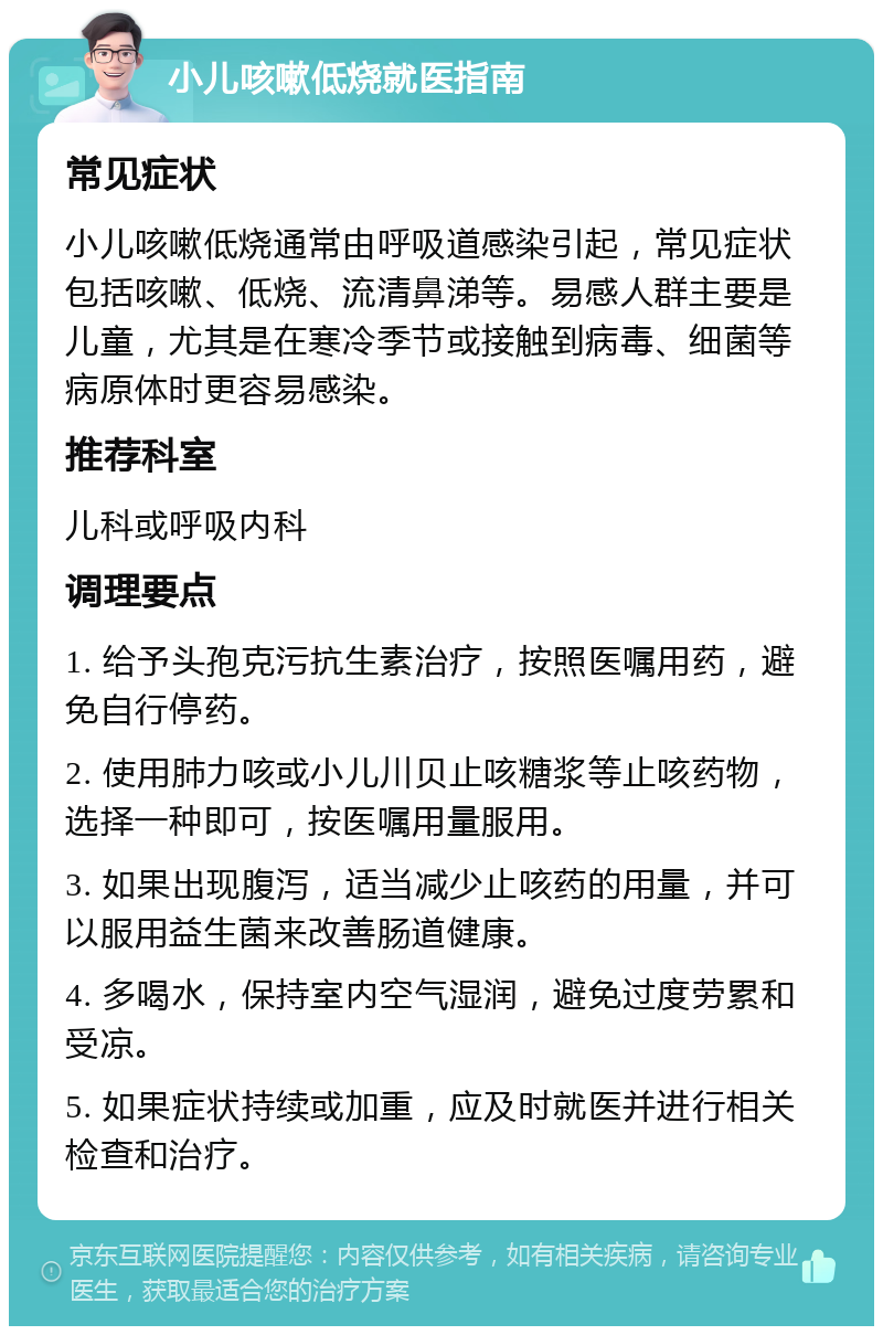 小儿咳嗽低烧就医指南 常见症状 小儿咳嗽低烧通常由呼吸道感染引起，常见症状包括咳嗽、低烧、流清鼻涕等。易感人群主要是儿童，尤其是在寒冷季节或接触到病毒、细菌等病原体时更容易感染。 推荐科室 儿科或呼吸内科 调理要点 1. 给予头孢克污抗生素治疗，按照医嘱用药，避免自行停药。 2. 使用肺力咳或小儿川贝止咳糖浆等止咳药物，选择一种即可，按医嘱用量服用。 3. 如果出现腹泻，适当减少止咳药的用量，并可以服用益生菌来改善肠道健康。 4. 多喝水，保持室内空气湿润，避免过度劳累和受凉。 5. 如果症状持续或加重，应及时就医并进行相关检查和治疗。