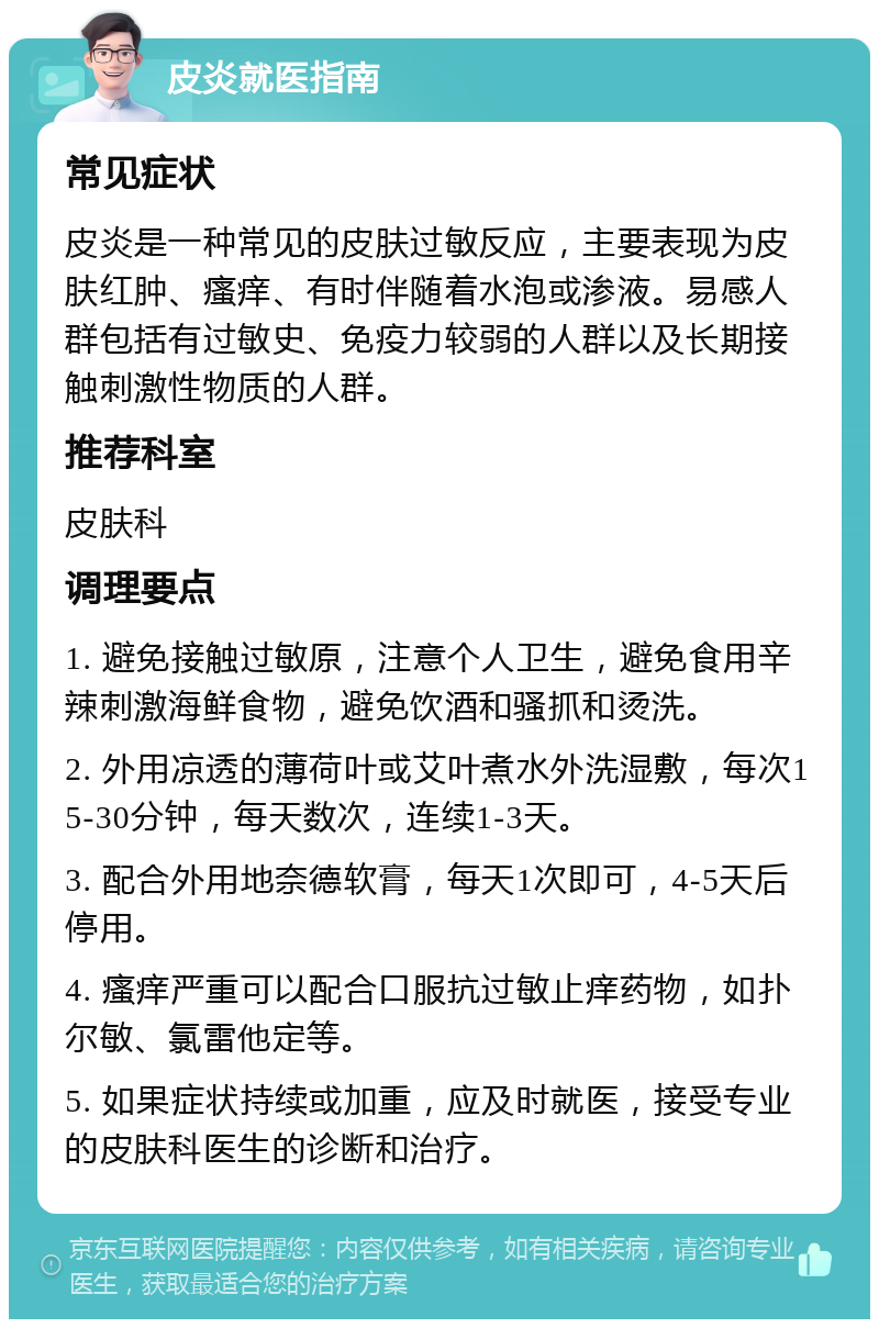 皮炎就医指南 常见症状 皮炎是一种常见的皮肤过敏反应，主要表现为皮肤红肿、瘙痒、有时伴随着水泡或渗液。易感人群包括有过敏史、免疫力较弱的人群以及长期接触刺激性物质的人群。 推荐科室 皮肤科 调理要点 1. 避免接触过敏原，注意个人卫生，避免食用辛辣刺激海鲜食物，避免饮酒和骚抓和烫洗。 2. 外用凉透的薄荷叶或艾叶煮水外洗湿敷，每次15-30分钟，每天数次，连续1-3天。 3. 配合外用地奈德软膏，每天1次即可，4-5天后停用。 4. 瘙痒严重可以配合口服抗过敏止痒药物，如扑尔敏、氯雷他定等。 5. 如果症状持续或加重，应及时就医，接受专业的皮肤科医生的诊断和治疗。