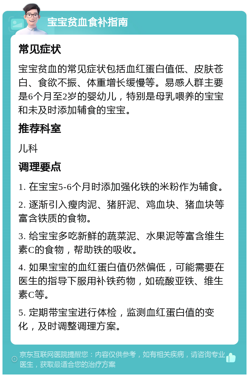 宝宝贫血食补指南 常见症状 宝宝贫血的常见症状包括血红蛋白值低、皮肤苍白、食欲不振、体重增长缓慢等。易感人群主要是6个月至2岁的婴幼儿，特别是母乳喂养的宝宝和未及时添加辅食的宝宝。 推荐科室 儿科 调理要点 1. 在宝宝5-6个月时添加强化铁的米粉作为辅食。 2. 逐渐引入瘦肉泥、猪肝泥、鸡血块、猪血块等富含铁质的食物。 3. 给宝宝多吃新鲜的蔬菜泥、水果泥等富含维生素C的食物，帮助铁的吸收。 4. 如果宝宝的血红蛋白值仍然偏低，可能需要在医生的指导下服用补铁药物，如硫酸亚铁、维生素C等。 5. 定期带宝宝进行体检，监测血红蛋白值的变化，及时调整调理方案。