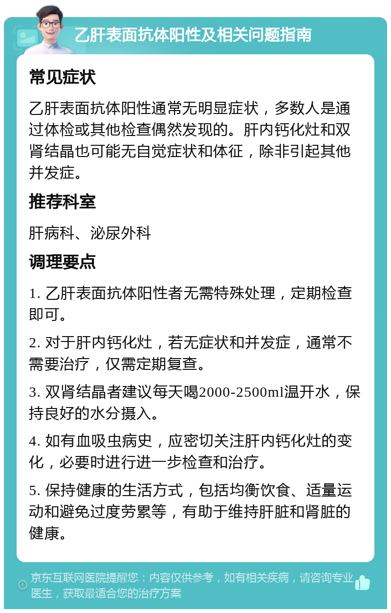 乙肝表面抗体阳性及相关问题指南 常见症状 乙肝表面抗体阳性通常无明显症状，多数人是通过体检或其他检查偶然发现的。肝内钙化灶和双肾结晶也可能无自觉症状和体征，除非引起其他并发症。 推荐科室 肝病科、泌尿外科 调理要点 1. 乙肝表面抗体阳性者无需特殊处理，定期检查即可。 2. 对于肝内钙化灶，若无症状和并发症，通常不需要治疗，仅需定期复查。 3. 双肾结晶者建议每天喝2000-2500ml温开水，保持良好的水分摄入。 4. 如有血吸虫病史，应密切关注肝内钙化灶的变化，必要时进行进一步检查和治疗。 5. 保持健康的生活方式，包括均衡饮食、适量运动和避免过度劳累等，有助于维持肝脏和肾脏的健康。