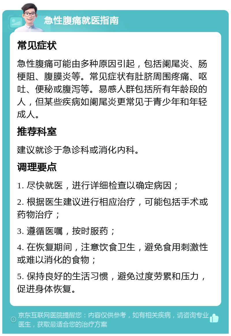 急性腹痛就医指南 常见症状 急性腹痛可能由多种原因引起，包括阑尾炎、肠梗阻、腹膜炎等。常见症状有肚脐周围疼痛、呕吐、便秘或腹泻等。易感人群包括所有年龄段的人，但某些疾病如阑尾炎更常见于青少年和年轻成人。 推荐科室 建议就诊于急诊科或消化内科。 调理要点 1. 尽快就医，进行详细检查以确定病因； 2. 根据医生建议进行相应治疗，可能包括手术或药物治疗； 3. 遵循医嘱，按时服药； 4. 在恢复期间，注意饮食卫生，避免食用刺激性或难以消化的食物； 5. 保持良好的生活习惯，避免过度劳累和压力，促进身体恢复。