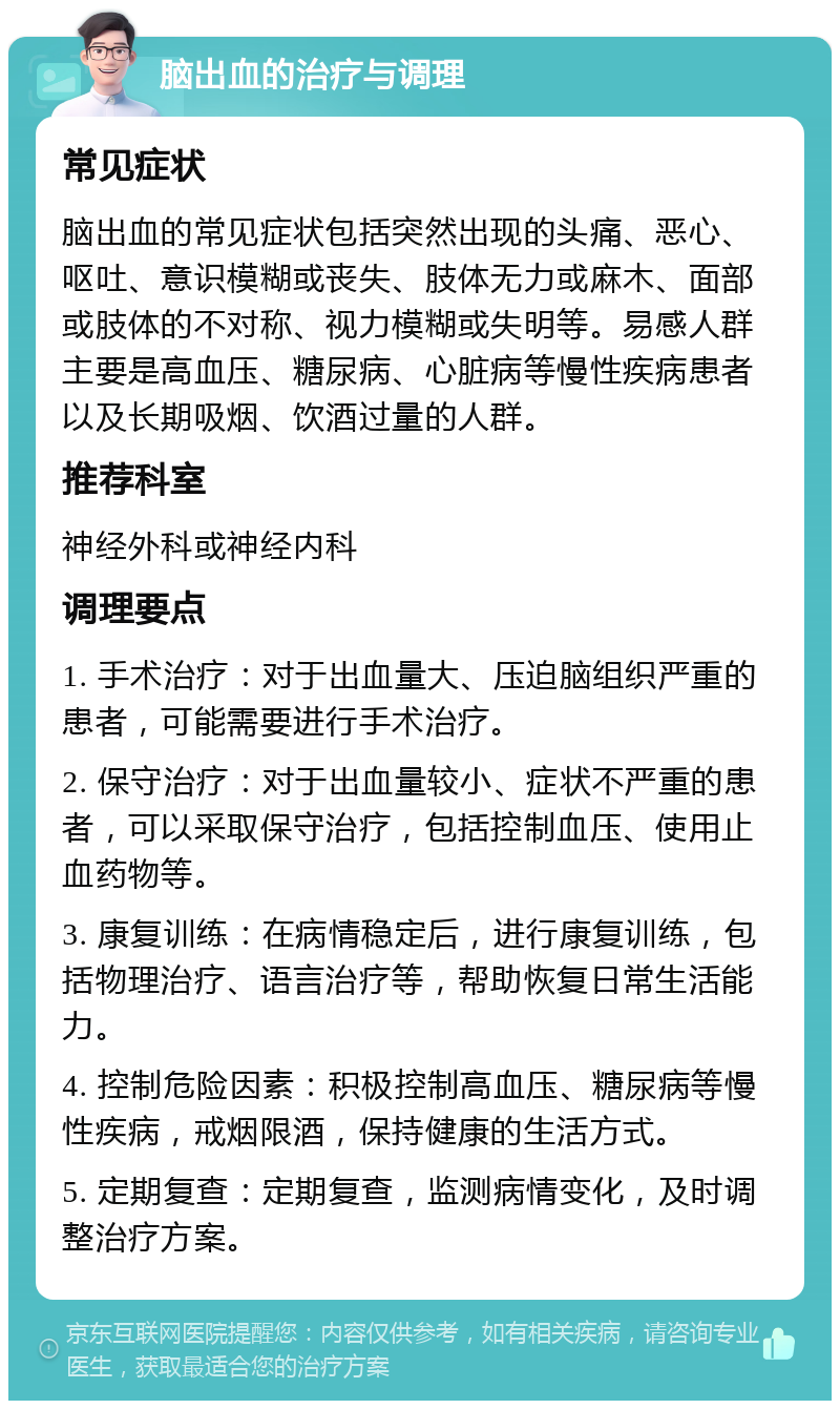 脑出血的治疗与调理 常见症状 脑出血的常见症状包括突然出现的头痛、恶心、呕吐、意识模糊或丧失、肢体无力或麻木、面部或肢体的不对称、视力模糊或失明等。易感人群主要是高血压、糖尿病、心脏病等慢性疾病患者以及长期吸烟、饮酒过量的人群。 推荐科室 神经外科或神经内科 调理要点 1. 手术治疗：对于出血量大、压迫脑组织严重的患者，可能需要进行手术治疗。 2. 保守治疗：对于出血量较小、症状不严重的患者，可以采取保守治疗，包括控制血压、使用止血药物等。 3. 康复训练：在病情稳定后，进行康复训练，包括物理治疗、语言治疗等，帮助恢复日常生活能力。 4. 控制危险因素：积极控制高血压、糖尿病等慢性疾病，戒烟限酒，保持健康的生活方式。 5. 定期复查：定期复查，监测病情变化，及时调整治疗方案。