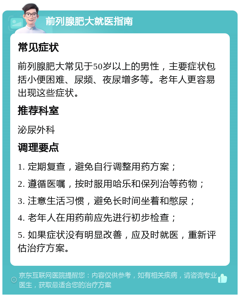 前列腺肥大就医指南 常见症状 前列腺肥大常见于50岁以上的男性，主要症状包括小便困难、尿频、夜尿增多等。老年人更容易出现这些症状。 推荐科室 泌尿外科 调理要点 1. 定期复查，避免自行调整用药方案； 2. 遵循医嘱，按时服用哈乐和保列治等药物； 3. 注意生活习惯，避免长时间坐着和憋尿； 4. 老年人在用药前应先进行初步检查； 5. 如果症状没有明显改善，应及时就医，重新评估治疗方案。