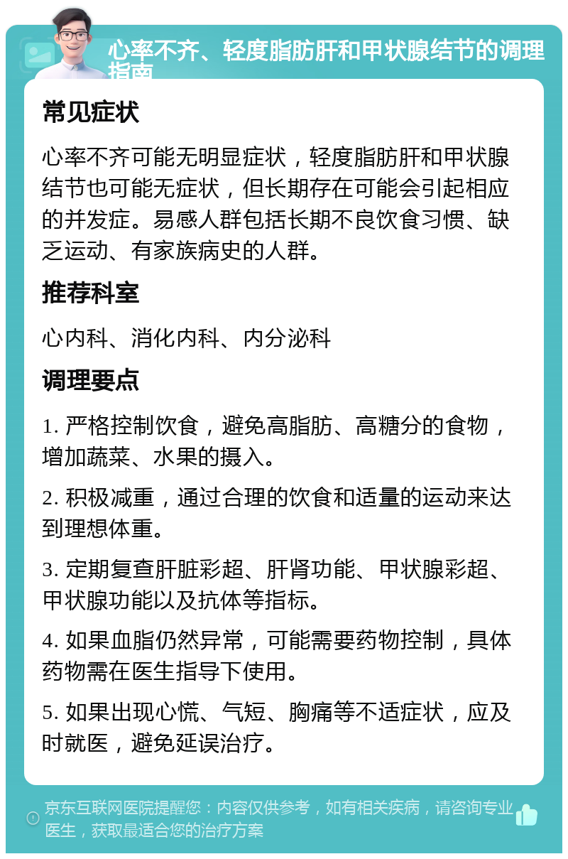 心率不齐、轻度脂肪肝和甲状腺结节的调理指南 常见症状 心率不齐可能无明显症状，轻度脂肪肝和甲状腺结节也可能无症状，但长期存在可能会引起相应的并发症。易感人群包括长期不良饮食习惯、缺乏运动、有家族病史的人群。 推荐科室 心内科、消化内科、内分泌科 调理要点 1. 严格控制饮食，避免高脂肪、高糖分的食物，增加蔬菜、水果的摄入。 2. 积极减重，通过合理的饮食和适量的运动来达到理想体重。 3. 定期复查肝脏彩超、肝肾功能、甲状腺彩超、甲状腺功能以及抗体等指标。 4. 如果血脂仍然异常，可能需要药物控制，具体药物需在医生指导下使用。 5. 如果出现心慌、气短、胸痛等不适症状，应及时就医，避免延误治疗。