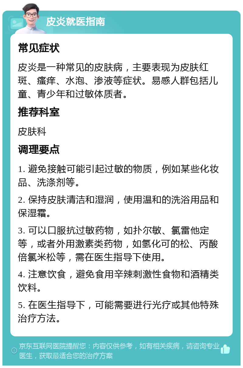 皮炎就医指南 常见症状 皮炎是一种常见的皮肤病，主要表现为皮肤红斑、瘙痒、水泡、渗液等症状。易感人群包括儿童、青少年和过敏体质者。 推荐科室 皮肤科 调理要点 1. 避免接触可能引起过敏的物质，例如某些化妆品、洗涤剂等。 2. 保持皮肤清洁和湿润，使用温和的洗浴用品和保湿霜。 3. 可以口服抗过敏药物，如扑尔敏、氯雷他定等，或者外用激素类药物，如氢化可的松、丙酸倍氯米松等，需在医生指导下使用。 4. 注意饮食，避免食用辛辣刺激性食物和酒精类饮料。 5. 在医生指导下，可能需要进行光疗或其他特殊治疗方法。