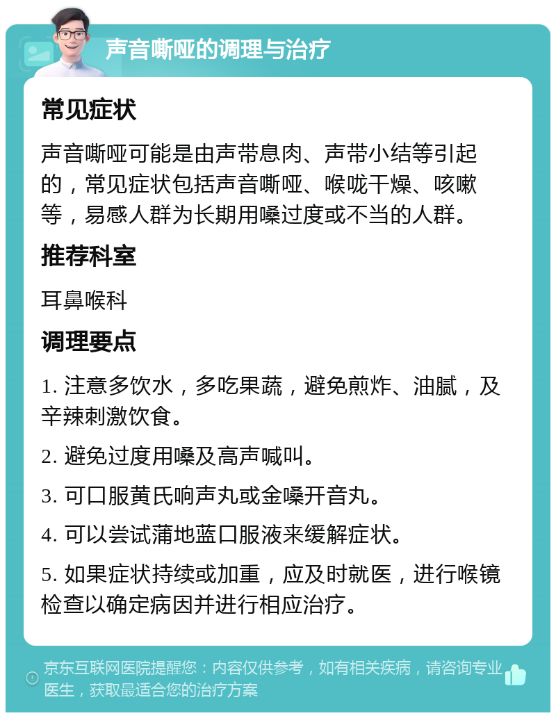 声音嘶哑的调理与治疗 常见症状 声音嘶哑可能是由声带息肉、声带小结等引起的，常见症状包括声音嘶哑、喉咙干燥、咳嗽等，易感人群为长期用嗓过度或不当的人群。 推荐科室 耳鼻喉科 调理要点 1. 注意多饮水，多吃果蔬，避免煎炸、油腻，及辛辣刺激饮食。 2. 避免过度用嗓及高声喊叫。 3. 可口服黄氏响声丸或金嗓开音丸。 4. 可以尝试蒲地蓝口服液来缓解症状。 5. 如果症状持续或加重，应及时就医，进行喉镜检查以确定病因并进行相应治疗。