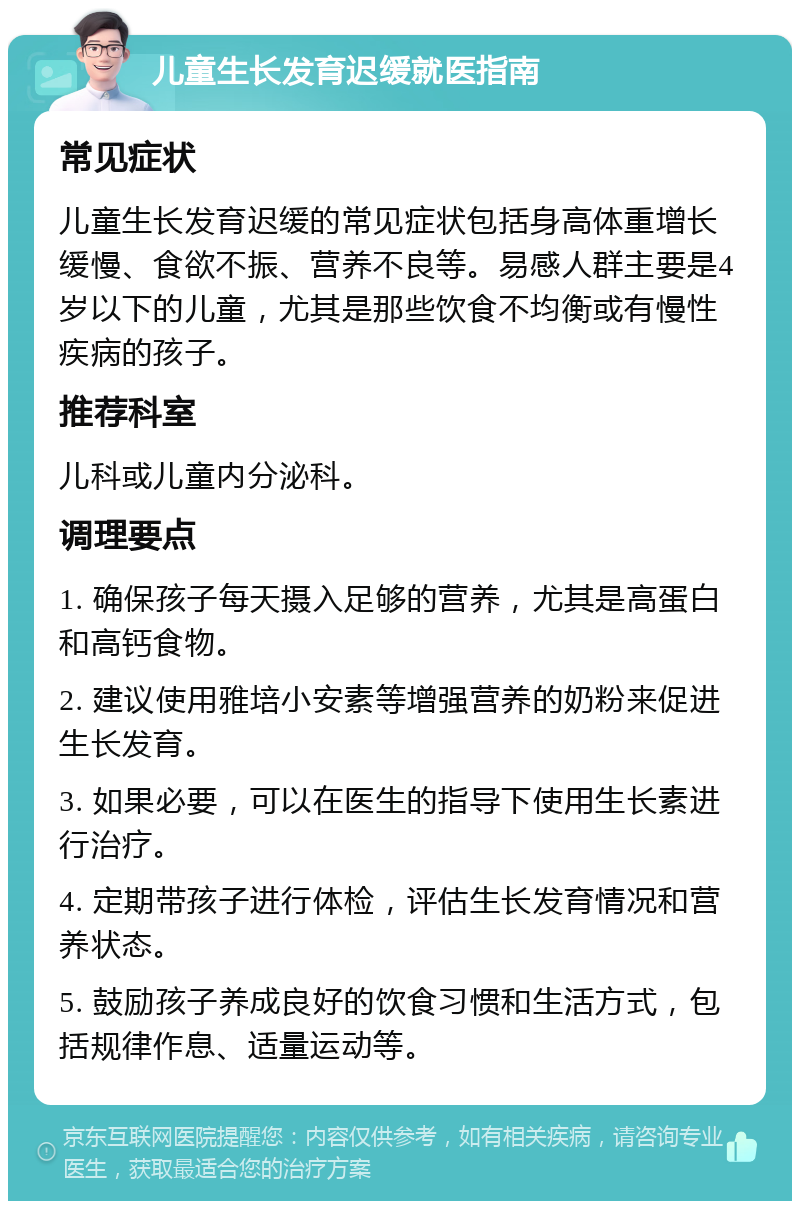 儿童生长发育迟缓就医指南 常见症状 儿童生长发育迟缓的常见症状包括身高体重增长缓慢、食欲不振、营养不良等。易感人群主要是4岁以下的儿童，尤其是那些饮食不均衡或有慢性疾病的孩子。 推荐科室 儿科或儿童内分泌科。 调理要点 1. 确保孩子每天摄入足够的营养，尤其是高蛋白和高钙食物。 2. 建议使用雅培小安素等增强营养的奶粉来促进生长发育。 3. 如果必要，可以在医生的指导下使用生长素进行治疗。 4. 定期带孩子进行体检，评估生长发育情况和营养状态。 5. 鼓励孩子养成良好的饮食习惯和生活方式，包括规律作息、适量运动等。