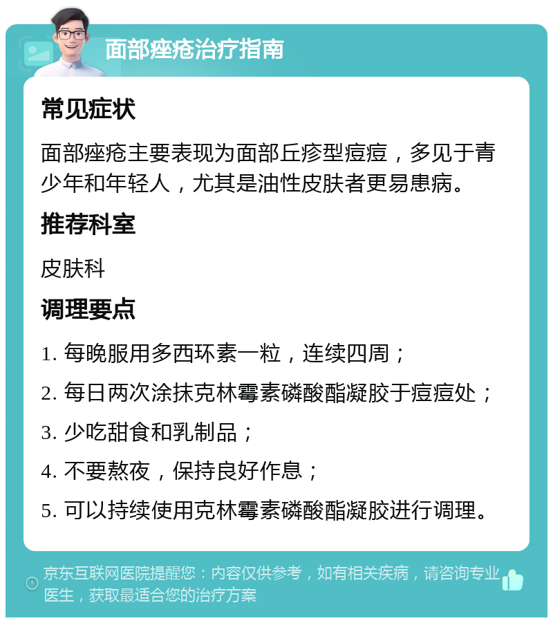 面部痤疮治疗指南 常见症状 面部痤疮主要表现为面部丘疹型痘痘，多见于青少年和年轻人，尤其是油性皮肤者更易患病。 推荐科室 皮肤科 调理要点 1. 每晚服用多西环素一粒，连续四周； 2. 每日两次涂抹克林霉素磷酸酯凝胶于痘痘处； 3. 少吃甜食和乳制品； 4. 不要熬夜，保持良好作息； 5. 可以持续使用克林霉素磷酸酯凝胶进行调理。