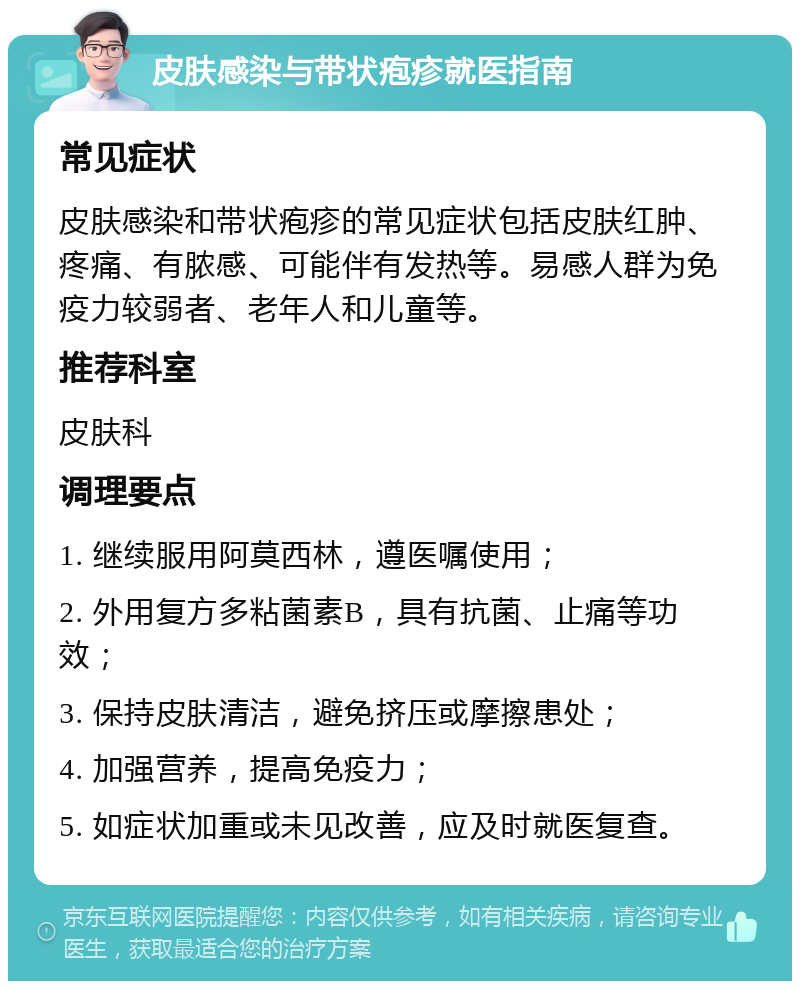 皮肤感染与带状疱疹就医指南 常见症状 皮肤感染和带状疱疹的常见症状包括皮肤红肿、疼痛、有脓感、可能伴有发热等。易感人群为免疫力较弱者、老年人和儿童等。 推荐科室 皮肤科 调理要点 1. 继续服用阿莫西林，遵医嘱使用； 2. 外用复方多粘菌素B，具有抗菌、止痛等功效； 3. 保持皮肤清洁，避免挤压或摩擦患处； 4. 加强营养，提高免疫力； 5. 如症状加重或未见改善，应及时就医复查。