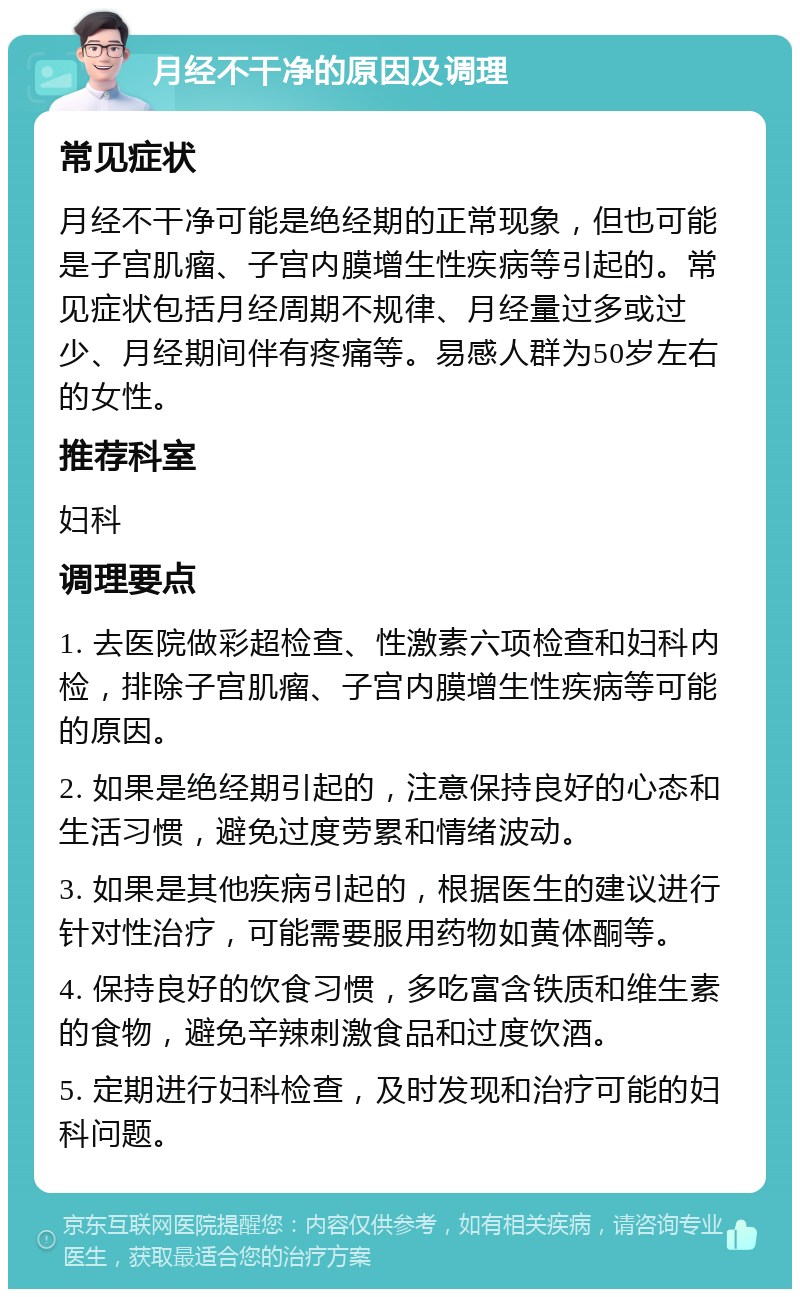 月经不干净的原因及调理 常见症状 月经不干净可能是绝经期的正常现象，但也可能是子宫肌瘤、子宫内膜增生性疾病等引起的。常见症状包括月经周期不规律、月经量过多或过少、月经期间伴有疼痛等。易感人群为50岁左右的女性。 推荐科室 妇科 调理要点 1. 去医院做彩超检查、性激素六项检查和妇科内检，排除子宫肌瘤、子宫内膜增生性疾病等可能的原因。 2. 如果是绝经期引起的，注意保持良好的心态和生活习惯，避免过度劳累和情绪波动。 3. 如果是其他疾病引起的，根据医生的建议进行针对性治疗，可能需要服用药物如黄体酮等。 4. 保持良好的饮食习惯，多吃富含铁质和维生素的食物，避免辛辣刺激食品和过度饮酒。 5. 定期进行妇科检查，及时发现和治疗可能的妇科问题。