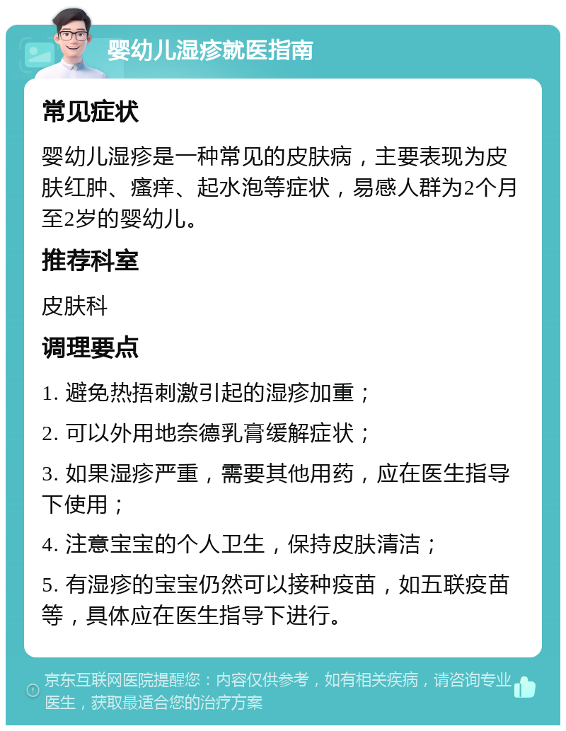 婴幼儿湿疹就医指南 常见症状 婴幼儿湿疹是一种常见的皮肤病，主要表现为皮肤红肿、瘙痒、起水泡等症状，易感人群为2个月至2岁的婴幼儿。 推荐科室 皮肤科 调理要点 1. 避免热捂刺激引起的湿疹加重； 2. 可以外用地奈德乳膏缓解症状； 3. 如果湿疹严重，需要其他用药，应在医生指导下使用； 4. 注意宝宝的个人卫生，保持皮肤清洁； 5. 有湿疹的宝宝仍然可以接种疫苗，如五联疫苗等，具体应在医生指导下进行。