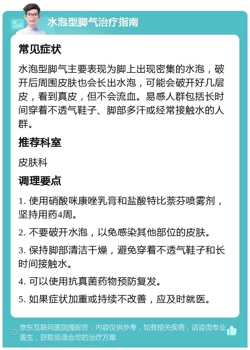 水泡型脚气治疗指南 常见症状 水泡型脚气主要表现为脚上出现密集的水泡，破开后周围皮肤也会长出水泡，可能会破开好几层皮，看到真皮，但不会流血。易感人群包括长时间穿着不透气鞋子、脚部多汗或经常接触水的人群。 推荐科室 皮肤科 调理要点 1. 使用硝酸咪康唑乳膏和盐酸特比萘芬喷雾剂，坚持用药4周。 2. 不要破开水泡，以免感染其他部位的皮肤。 3. 保持脚部清洁干燥，避免穿着不透气鞋子和长时间接触水。 4. 可以使用抗真菌药物预防复发。 5. 如果症状加重或持续不改善，应及时就医。