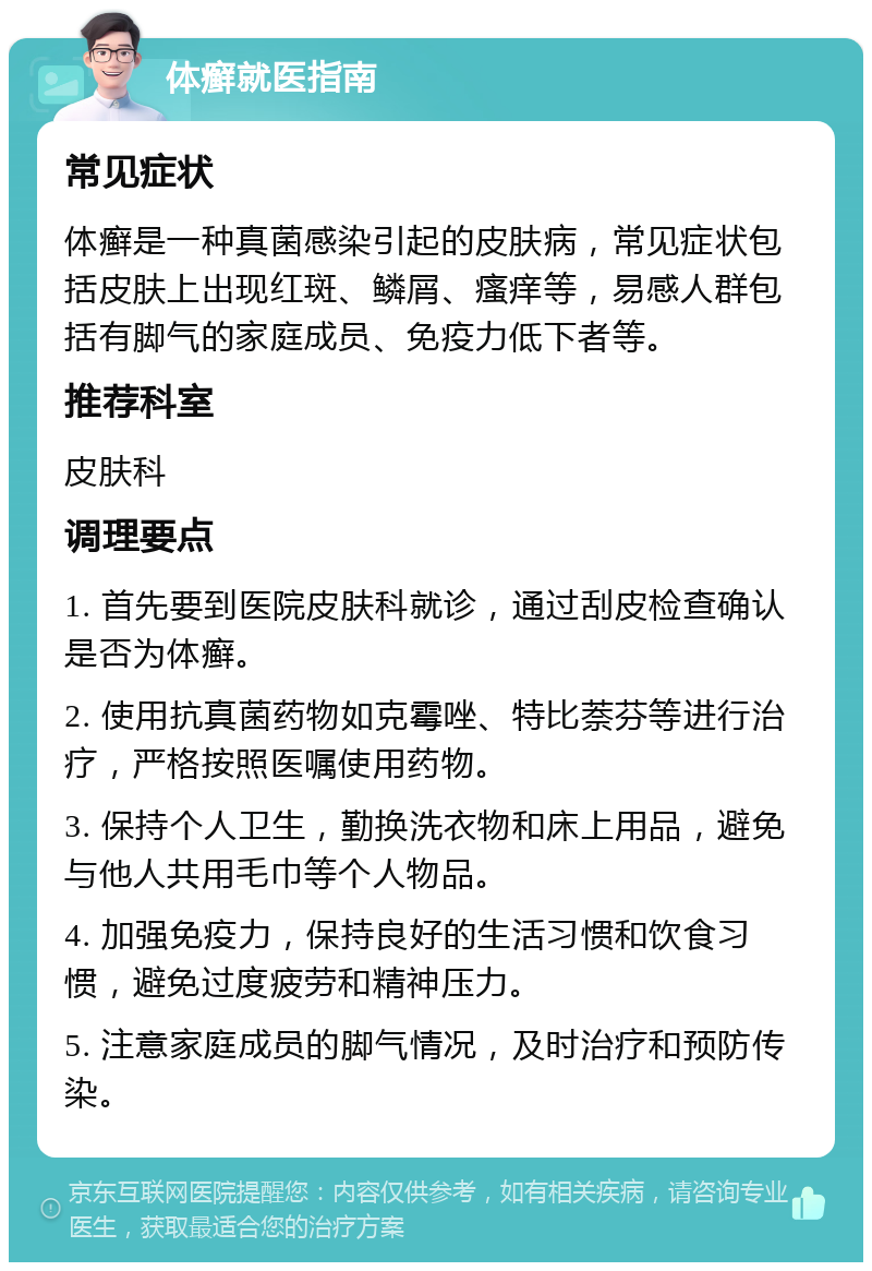 体癣就医指南 常见症状 体癣是一种真菌感染引起的皮肤病，常见症状包括皮肤上出现红斑、鳞屑、瘙痒等，易感人群包括有脚气的家庭成员、免疫力低下者等。 推荐科室 皮肤科 调理要点 1. 首先要到医院皮肤科就诊，通过刮皮检查确认是否为体癣。 2. 使用抗真菌药物如克霉唑、特比萘芬等进行治疗，严格按照医嘱使用药物。 3. 保持个人卫生，勤换洗衣物和床上用品，避免与他人共用毛巾等个人物品。 4. 加强免疫力，保持良好的生活习惯和饮食习惯，避免过度疲劳和精神压力。 5. 注意家庭成员的脚气情况，及时治疗和预防传染。