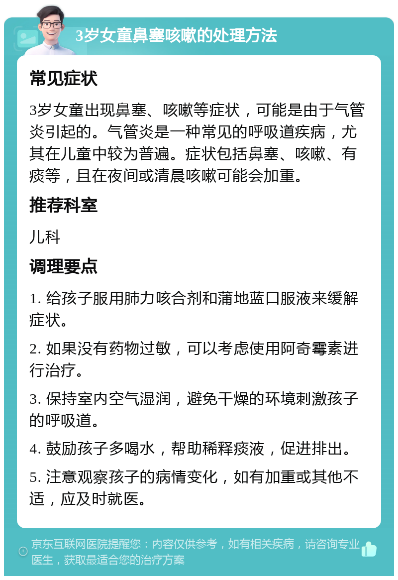 3岁女童鼻塞咳嗽的处理方法 常见症状 3岁女童出现鼻塞、咳嗽等症状，可能是由于气管炎引起的。气管炎是一种常见的呼吸道疾病，尤其在儿童中较为普遍。症状包括鼻塞、咳嗽、有痰等，且在夜间或清晨咳嗽可能会加重。 推荐科室 儿科 调理要点 1. 给孩子服用肺力咳合剂和蒲地蓝口服液来缓解症状。 2. 如果没有药物过敏，可以考虑使用阿奇霉素进行治疗。 3. 保持室内空气湿润，避免干燥的环境刺激孩子的呼吸道。 4. 鼓励孩子多喝水，帮助稀释痰液，促进排出。 5. 注意观察孩子的病情变化，如有加重或其他不适，应及时就医。