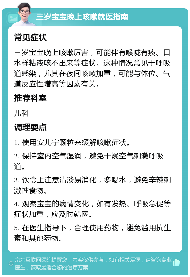 三岁宝宝晚上咳嗽就医指南 常见症状 三岁宝宝晚上咳嗽厉害，可能伴有喉咙有痰、口水样粘液咳不出来等症状。这种情况常见于呼吸道感染，尤其在夜间咳嗽加重，可能与体位、气道反应性增高等因素有关。 推荐科室 儿科 调理要点 1. 使用安儿宁颗粒来缓解咳嗽症状。 2. 保持室内空气湿润，避免干燥空气刺激呼吸道。 3. 饮食上注意清淡易消化，多喝水，避免辛辣刺激性食物。 4. 观察宝宝的病情变化，如有发热、呼吸急促等症状加重，应及时就医。 5. 在医生指导下，合理使用药物，避免滥用抗生素和其他药物。