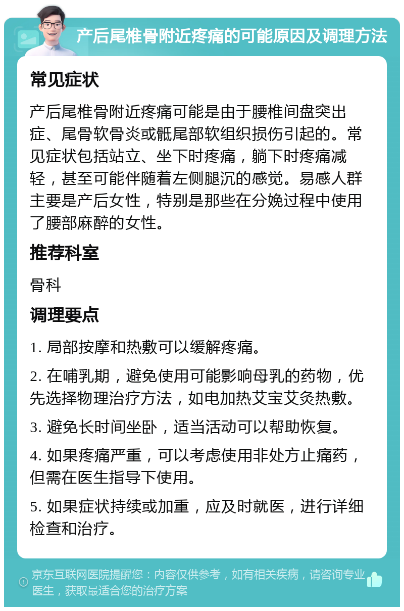 产后尾椎骨附近疼痛的可能原因及调理方法 常见症状 产后尾椎骨附近疼痛可能是由于腰椎间盘突出症、尾骨软骨炎或骶尾部软组织损伤引起的。常见症状包括站立、坐下时疼痛，躺下时疼痛减轻，甚至可能伴随着左侧腿沉的感觉。易感人群主要是产后女性，特别是那些在分娩过程中使用了腰部麻醉的女性。 推荐科室 骨科 调理要点 1. 局部按摩和热敷可以缓解疼痛。 2. 在哺乳期，避免使用可能影响母乳的药物，优先选择物理治疗方法，如电加热艾宝艾灸热敷。 3. 避免长时间坐卧，适当活动可以帮助恢复。 4. 如果疼痛严重，可以考虑使用非处方止痛药，但需在医生指导下使用。 5. 如果症状持续或加重，应及时就医，进行详细检查和治疗。