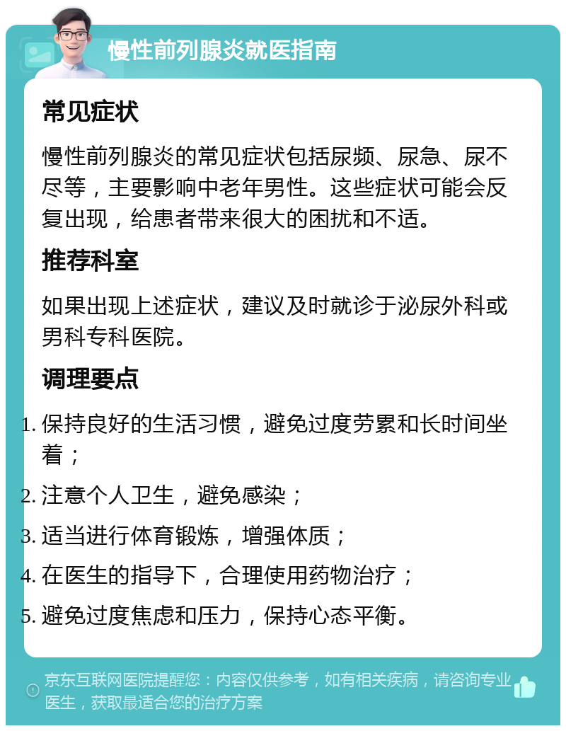 慢性前列腺炎就医指南 常见症状 慢性前列腺炎的常见症状包括尿频、尿急、尿不尽等，主要影响中老年男性。这些症状可能会反复出现，给患者带来很大的困扰和不适。 推荐科室 如果出现上述症状，建议及时就诊于泌尿外科或男科专科医院。 调理要点 保持良好的生活习惯，避免过度劳累和长时间坐着； 注意个人卫生，避免感染； 适当进行体育锻炼，增强体质； 在医生的指导下，合理使用药物治疗； 避免过度焦虑和压力，保持心态平衡。