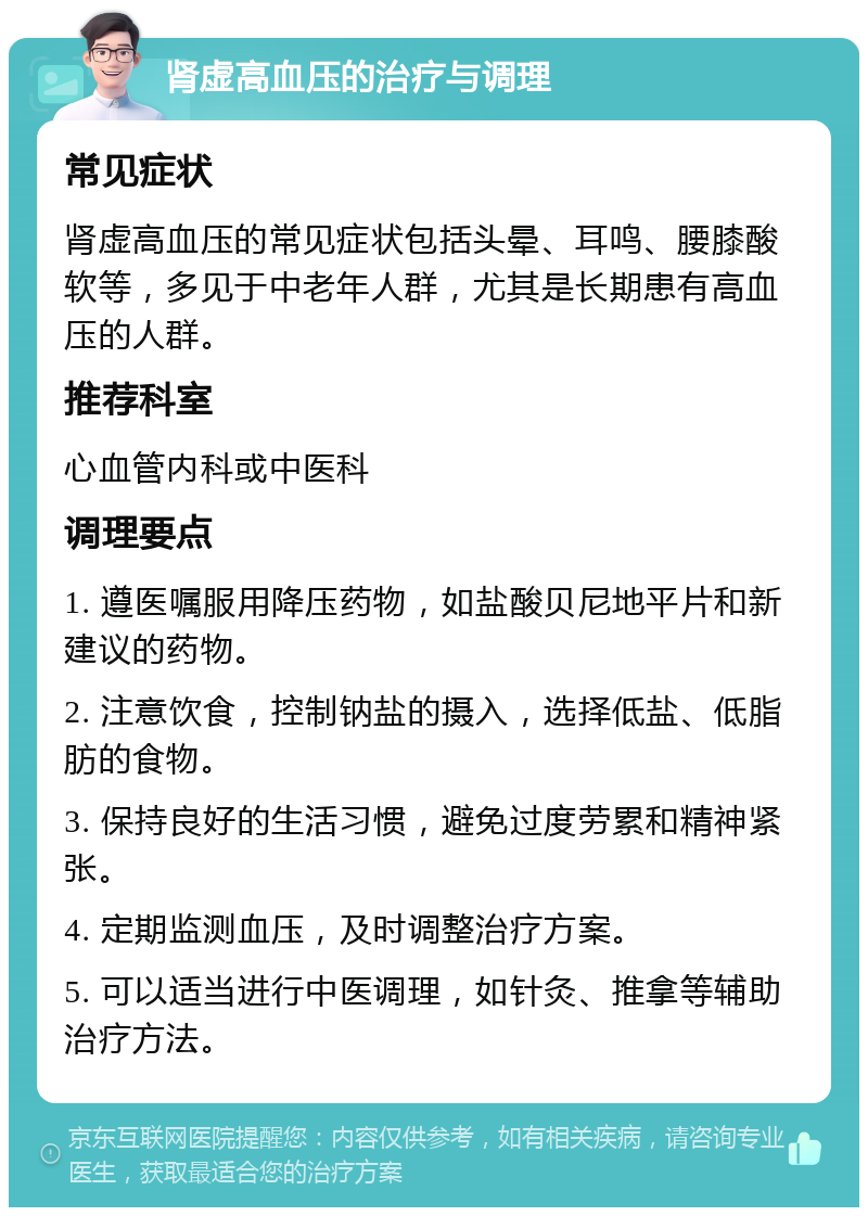 肾虚高血压的治疗与调理 常见症状 肾虚高血压的常见症状包括头晕、耳鸣、腰膝酸软等，多见于中老年人群，尤其是长期患有高血压的人群。 推荐科室 心血管内科或中医科 调理要点 1. 遵医嘱服用降压药物，如盐酸贝尼地平片和新建议的药物。 2. 注意饮食，控制钠盐的摄入，选择低盐、低脂肪的食物。 3. 保持良好的生活习惯，避免过度劳累和精神紧张。 4. 定期监测血压，及时调整治疗方案。 5. 可以适当进行中医调理，如针灸、推拿等辅助治疗方法。