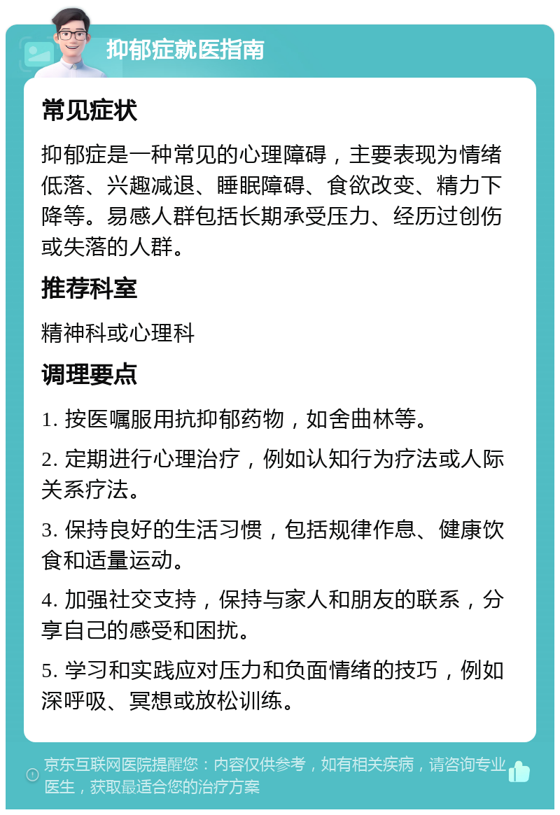 抑郁症就医指南 常见症状 抑郁症是一种常见的心理障碍，主要表现为情绪低落、兴趣减退、睡眠障碍、食欲改变、精力下降等。易感人群包括长期承受压力、经历过创伤或失落的人群。 推荐科室 精神科或心理科 调理要点 1. 按医嘱服用抗抑郁药物，如舍曲林等。 2. 定期进行心理治疗，例如认知行为疗法或人际关系疗法。 3. 保持良好的生活习惯，包括规律作息、健康饮食和适量运动。 4. 加强社交支持，保持与家人和朋友的联系，分享自己的感受和困扰。 5. 学习和实践应对压力和负面情绪的技巧，例如深呼吸、冥想或放松训练。