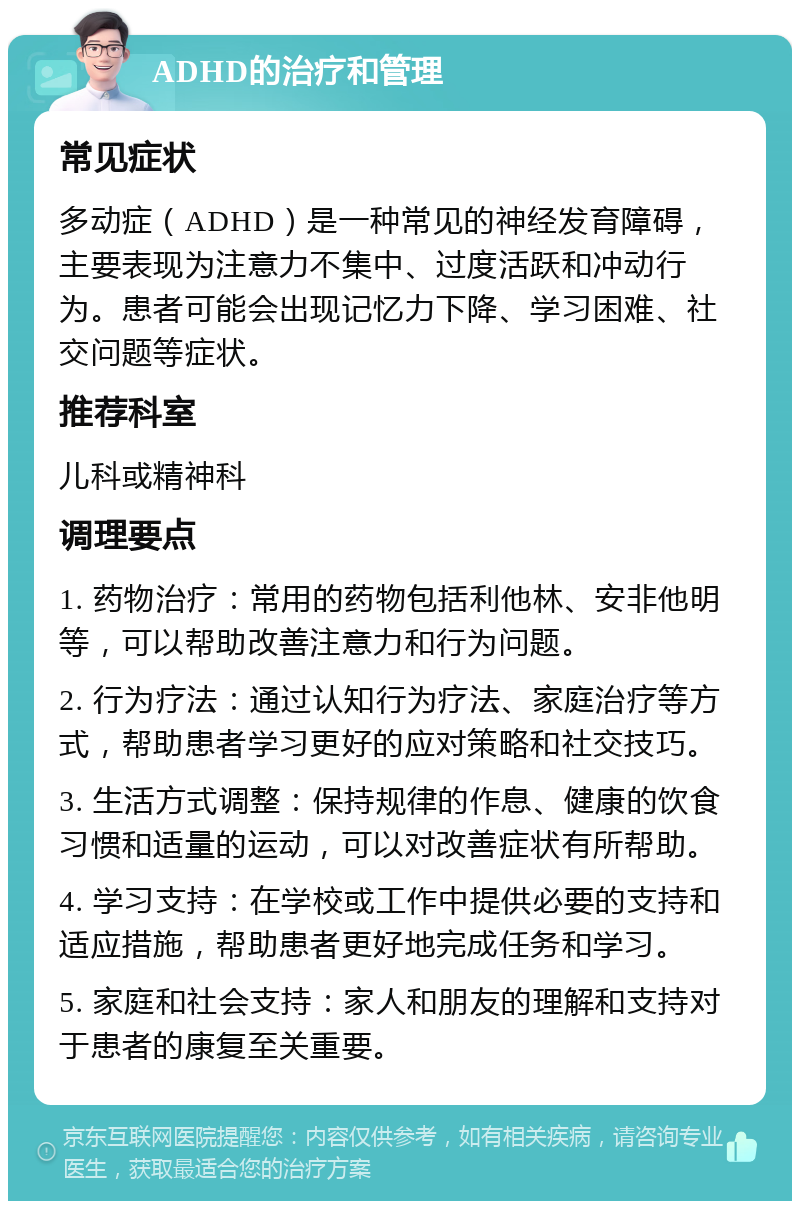 ADHD的治疗和管理 常见症状 多动症（ADHD）是一种常见的神经发育障碍，主要表现为注意力不集中、过度活跃和冲动行为。患者可能会出现记忆力下降、学习困难、社交问题等症状。 推荐科室 儿科或精神科 调理要点 1. 药物治疗：常用的药物包括利他林、安非他明等，可以帮助改善注意力和行为问题。 2. 行为疗法：通过认知行为疗法、家庭治疗等方式，帮助患者学习更好的应对策略和社交技巧。 3. 生活方式调整：保持规律的作息、健康的饮食习惯和适量的运动，可以对改善症状有所帮助。 4. 学习支持：在学校或工作中提供必要的支持和适应措施，帮助患者更好地完成任务和学习。 5. 家庭和社会支持：家人和朋友的理解和支持对于患者的康复至关重要。