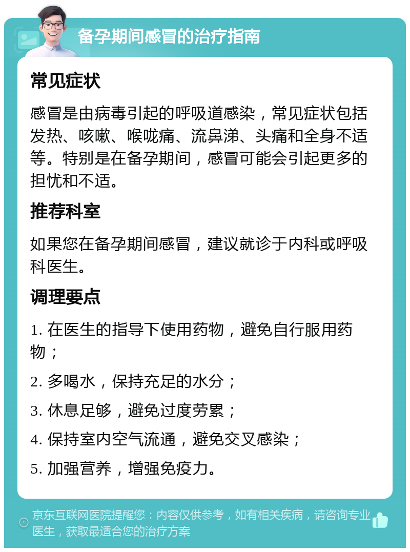 备孕期间感冒的治疗指南 常见症状 感冒是由病毒引起的呼吸道感染，常见症状包括发热、咳嗽、喉咙痛、流鼻涕、头痛和全身不适等。特别是在备孕期间，感冒可能会引起更多的担忧和不适。 推荐科室 如果您在备孕期间感冒，建议就诊于内科或呼吸科医生。 调理要点 1. 在医生的指导下使用药物，避免自行服用药物； 2. 多喝水，保持充足的水分； 3. 休息足够，避免过度劳累； 4. 保持室内空气流通，避免交叉感染； 5. 加强营养，增强免疫力。