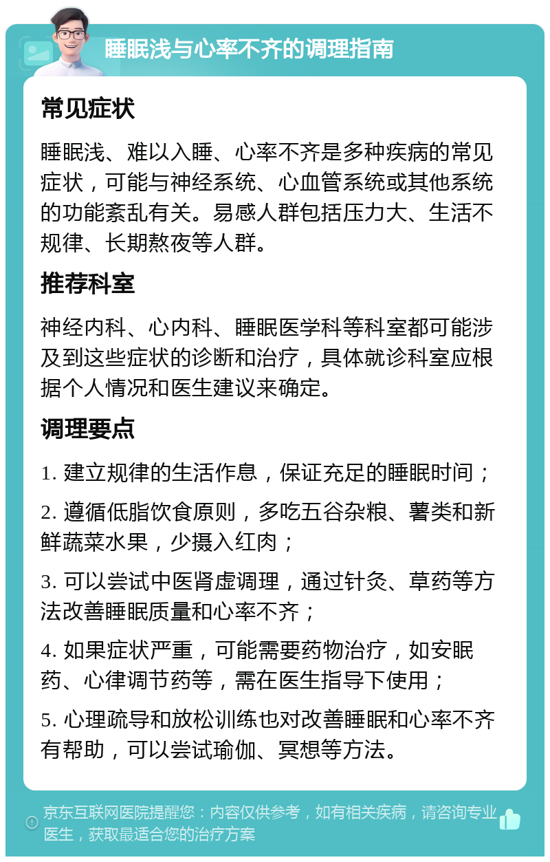 睡眠浅与心率不齐的调理指南 常见症状 睡眠浅、难以入睡、心率不齐是多种疾病的常见症状，可能与神经系统、心血管系统或其他系统的功能紊乱有关。易感人群包括压力大、生活不规律、长期熬夜等人群。 推荐科室 神经内科、心内科、睡眠医学科等科室都可能涉及到这些症状的诊断和治疗，具体就诊科室应根据个人情况和医生建议来确定。 调理要点 1. 建立规律的生活作息，保证充足的睡眠时间； 2. 遵循低脂饮食原则，多吃五谷杂粮、薯类和新鲜蔬菜水果，少摄入红肉； 3. 可以尝试中医肾虚调理，通过针灸、草药等方法改善睡眠质量和心率不齐； 4. 如果症状严重，可能需要药物治疗，如安眠药、心律调节药等，需在医生指导下使用； 5. 心理疏导和放松训练也对改善睡眠和心率不齐有帮助，可以尝试瑜伽、冥想等方法。