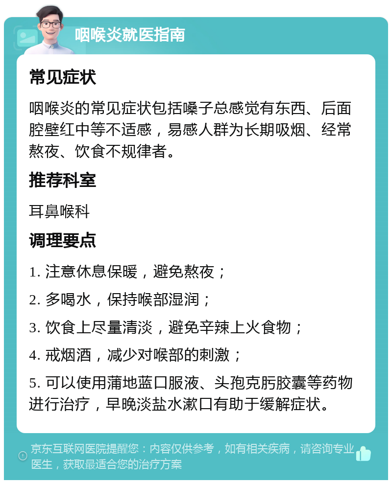 咽喉炎就医指南 常见症状 咽喉炎的常见症状包括嗓子总感觉有东西、后面腔壁红中等不适感，易感人群为长期吸烟、经常熬夜、饮食不规律者。 推荐科室 耳鼻喉科 调理要点 1. 注意休息保暖，避免熬夜； 2. 多喝水，保持喉部湿润； 3. 饮食上尽量清淡，避免辛辣上火食物； 4. 戒烟酒，减少对喉部的刺激； 5. 可以使用蒲地蓝口服液、头孢克肟胶囊等药物进行治疗，早晚淡盐水漱口有助于缓解症状。