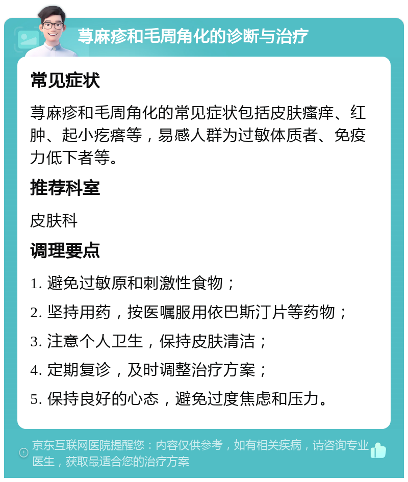 荨麻疹和毛周角化的诊断与治疗 常见症状 荨麻疹和毛周角化的常见症状包括皮肤瘙痒、红肿、起小疙瘩等，易感人群为过敏体质者、免疫力低下者等。 推荐科室 皮肤科 调理要点 1. 避免过敏原和刺激性食物； 2. 坚持用药，按医嘱服用依巴斯汀片等药物； 3. 注意个人卫生，保持皮肤清洁； 4. 定期复诊，及时调整治疗方案； 5. 保持良好的心态，避免过度焦虑和压力。