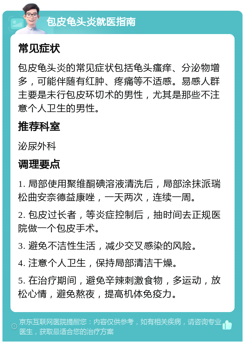 包皮龟头炎就医指南 常见症状 包皮龟头炎的常见症状包括龟头瘙痒、分泌物增多，可能伴随有红肿、疼痛等不适感。易感人群主要是未行包皮环切术的男性，尤其是那些不注意个人卫生的男性。 推荐科室 泌尿外科 调理要点 1. 局部使用聚维酮碘溶液清洗后，局部涂抹派瑞松曲安奈德益康唑，一天两次，连续一周。 2. 包皮过长者，等炎症控制后，抽时间去正规医院做一个包皮手术。 3. 避免不洁性生活，减少交叉感染的风险。 4. 注意个人卫生，保持局部清洁干燥。 5. 在治疗期间，避免辛辣刺激食物，多运动，放松心情，避免熬夜，提高机体免疫力。